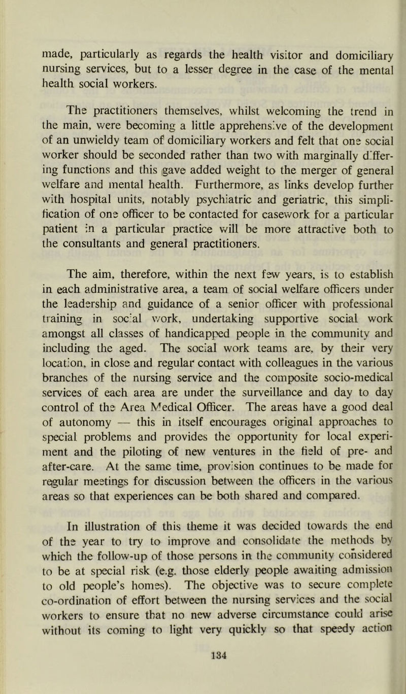 made, particularly as regards the health visitor and domiciliary nursing services, but to a lesser degree in the case of the mental health social workers. The practitioners themselves, whilst welcoming the trend in the main, were becoming a little apprehensive of the development of an unwieldy team of domiciliary workers and felt that one social worker should be seconded rather than two with marginally differ- ing functions and this gave added weight to the merger of general welfare and mental health. Furthermore, as links develop further with hospital units, notably psychiatric and geriatric, this simpli- fication of one officer to be contacted for casework for a particular patient in a particular practice Vv-ill be more attractive both to the consultants and general practitioners. The aim, therefore, within the next few years, is to establish in each administrative area, a team of social welfare officers under the leadership and guidance of a senior officer with professional trainiriig in social work, undertaking supportive social work amongst all classes of handicapped people in the community and including the aged. The social work teams are, by their very location, in close and regular contact with colleagues in the various branches of the nursing service and the composite socio-medical services of each area are under the surveillance and day to day control of the Area Medical Officer. The areas have a good deal of autonomy — this in itself encourages original approaches to special problems and provides the opportunity for local experi- ment and the piloting of new ventures in the field of pre- and after-care. At the same time, provision continues to be made for regular meetings for discussion between the officers in the various areas so that experiences can be both shared and compared. In illustration of this theme it was decided towards the end of the year to try to improve and consolidate the methods by which the follow-up of those persons in the community considered to be at special risk (e.g. those elderly people awaiting admission to old people’s home.s). The objective was to secure complete co-ordination of effort between the nursing services and the social workers to ensure that no new adverse circumstance could arise without its coming to light very quickly so that speedy action