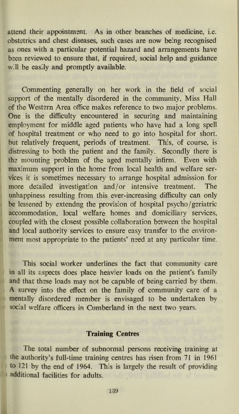 attend their appointment. As in other branches of medicine, i.e. obstetrics and chest diseases, such cases are now being recognised as ones with a particular potential hazard and arrangements have been reviewed to ensure that, if required, social help and guidance will be easily and promptly available. Commenting generally on her work in the Held of social support of the mentally disordered in the community. Miss Hall of the Western Area office makes reference to two major problems. One is the difficulty encountered in securing and maintaining employment for middle aged patients who have had a long spell of hospital treatment or who need to go into hospital for short, but relatively frequent^ periods of treatment. This, of course, is distressin,g to both the patient and the family. Secondly there is the mounting problem of the aged mentally infirm. Even with maximum support in the home from local health and welfare ser- vices it is sometimes necessary to arrange hospital admission for more detailed investigation and/or intensive treatment. The unhappiness resulting from this ever-increasing difficulty can only be lessened by extendng the provision of hospital psycho/geriatric accommodation, local welfare homes and domiciliary services, coupled with the closest possible collaboration between the hospital and local authority services to ensure easy transfer to the environ- ment most appropriate to the patients’ need at any particular time. This social worker underlines the fact that community care in all its aspects does place heavier loads on the patient’s family and that these loads may not be capable of being carried by them. A survey into the effect on the family of community care of a mentally disordered member is envisaged to be undertaken by social welfare officers in Cumberland in the next two years. Training Centres The total number of subnormal persons receiving training at the authority’s full-time training centres has risen from 71 in 1961 to 121 by the end of 1964. This is largely the result of providing additional facilities for adults.