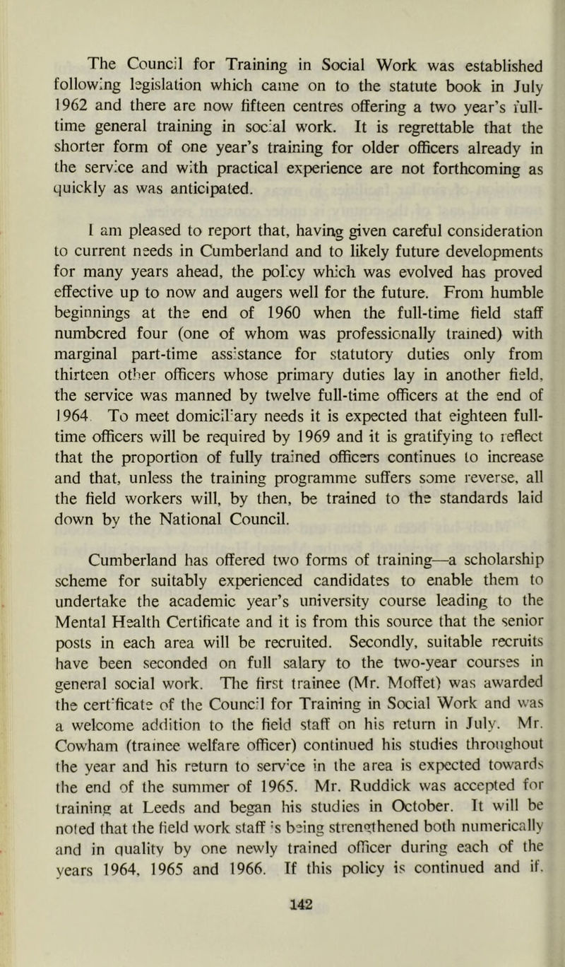 The Council for Training in Social Work was established following legislation which came on to the statute book in July 1962 and there arc now fifteen centres oflEering a two year’s full- time general training in social work. It is regrettable that the shorter form of one year’s training for older officers already in the service and with practical experience are not forthcoming as quickly as was anticipated. 1 am pleased to report that, having given careful consideration to current needs in Cumberland and to likely future developments for many years ahead, the policy which was evolved has proved effective up to now and augers well for the future. From humble beginnings at the end of 1960 when the full-time field staff numbered four (one of whom was professionally trained) with marginal part-time assistance for statutory duties only from thirteen other officers whose primary duties lay in another field, the service was manned by twelve full-time officers at the end of 1964 To meet domicil'ary needs it is expected that eighteen full- time officers will be required by 1969 and it is gratifying to reflect that the proportion of fully trained officers continues to increase and that, unless the training programme suffers some reverse, all the field workers will, by then, be trained to the standards laid down by the National Council. Cumberland has offered two forms of training—a scholarship scheme for suitably experienced candidates to enable them to undertake the academic year’s university course leading to the Mental Health Certificate and it is from this source that the senior posts in each area will be recruited. Secondly, suitable recruits have been seconded on full salary to the two-year courses in general social work. The first trainee (Mr. Moffet) was awarded the cert'ficate of the Council for Training in Social Work and was a welcome addition to the field staff on his return in July. Mr. Cowham (trainee welfare officer) continued his studies throughout the year and his return to serv’ce in the area is expected towards the end of the summer of 1965. Mr. Ruddick was accepted for training at Leeds and began his studies in October. It will be noted that the field work staff ’’s being strengthened both numerically and in quality by one newly trained officer during each of the years 1964, 1965 and 1966. If this policy is continued and if.