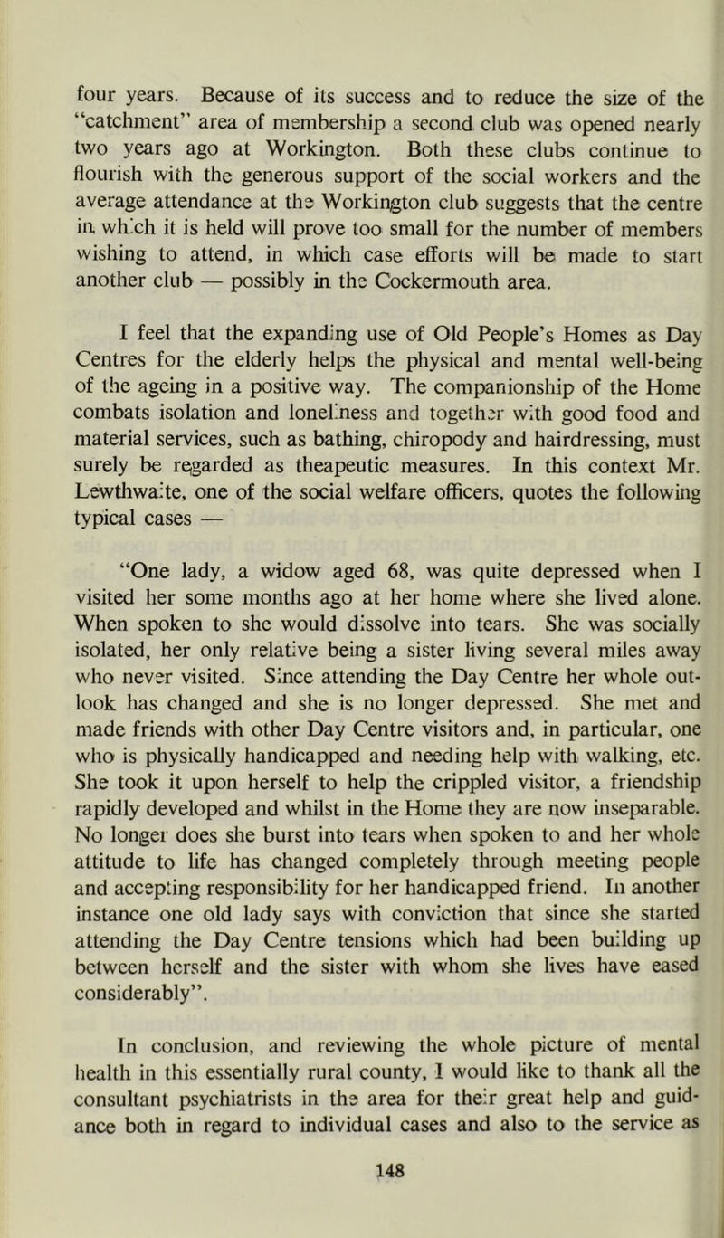 four years. Because of its success and to reduce the size of the “catchment” area of membership a second club was opened nearly two years ago at Workington. Both these clubs continue to flourish with the generous support of the social workers and the average attendance at the Workington club suggests that the centre in which it is held will prove too small for the number of members wishing to attend, in which case efforts will be made to start another club — possibly in the Cockermouth area. I feel that the expanding use of Old People’s Homes as Day Centres for the elderly helps the physical and mental well-being of the ageing in a positive way. The companionship of the Home combats isolation and loneliness and together with good food and material services, such as bathing, chiropody and hairdressing, must surely be re,garded as theapeutic measures. In this context Mr. Lewtliwaite, one of the social welfare officers, quotes the following typical cases — “One lady, a widow aged 68, was quite depressed when I visited her some months ago at her home where she lived alone. When spoken to she would dissolve into tears. She was socially isolated, her only relative being a sister living several miles away who never visited. Since attending the Day Centre her whole out- look has changed and she is no longer depressed. She met and made friends with other Day Centre visitors and, in particular, one who is physically handicapped and needing help with walking, etc. She took it upon herself to help the crippled visitor, a friendship rapidly developed and whilst in the Home they are now inseparable. No longer does she burst into tears when spoken to and her whole attitude to life has changed completely through meeting people and accepting responsibility for her handicapped friend. In another instance one old lady says with conviction that since she started attending the Day Centre tensions which had been building up between herself and the sister with whom she lives have eased considerably”. In conclusion, and reviewing the whole picture of mental health in this essentially rural county, 1 would like to thank all the consultant psychiatrists in the area for their great help and guid- ance both in regard to individual cases and also to the service as