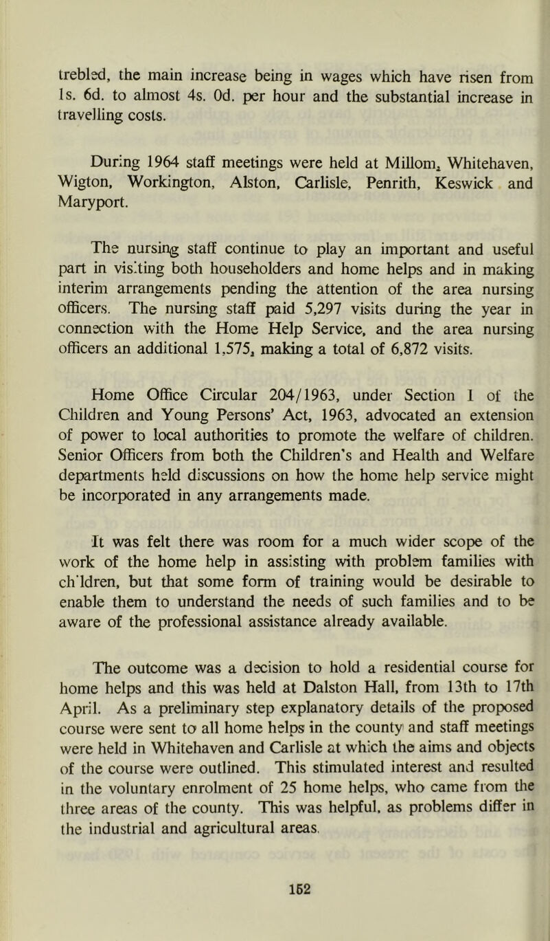 trebled, the main increase being in wages which have risen from Is. 6d. to almost 4s. Od. per hour and the substantial increase in travelling costs. During 1964 staff meetings were held at Millonii Whitehaven, Wigton, Workington, Alston, Carlisle, Penrith, Keswick and Maryport. The nursing staff continue to play an important and useful part in visiting both householders and home helps and in making interim arrangements pending the attention of the area nursing officers. The nursing staff paid 5,297 visits during the year in connection with the Home Help Service, and the area nursing officers an additional 1,575, making a total of 6,872 visits. Home Office Circular 204/1963, under Section 1 of the Children and Young Persons’ Act, 1963, advocated an extension of power to local authorities to promote the welfare of children. Senior Officers from both the Children’s and Health and Welfare departments held discussions on how the home help service might be incorporated in any arrangements made. It was felt there was room for a much wider scope of the work of the home help in assisting with problem families with ch'ldren, but that some form of training would be desirable to enable them to understand the needs of such families and to be aware of the professional assistance already available. The outcome was a decision to hold a residential course for home helps and this was held at Dalston Hall, from 13th to 17th April. As a preliminary step explanatory details of the proposed course were sent to all home helps in the county and staff meetings were held in Whitehaven and Carlisle at which the aims and objects of the course were outlined. This stimulated interest and resulted in the voluntary enrolment of 25 home helps, who came from the three areas of the county. This was helpful, as problems differ in the industrial and agricultural areas.