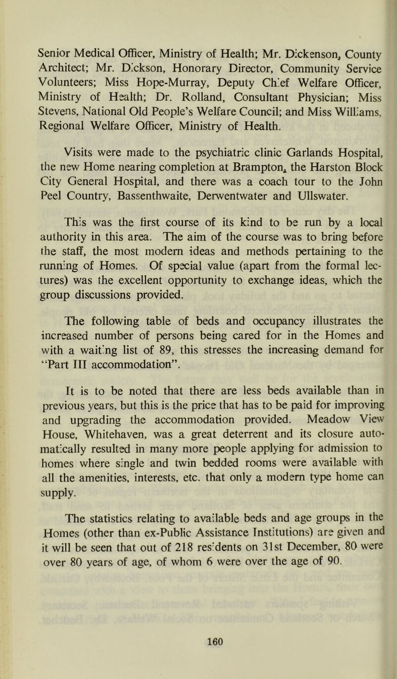 Senior Medical Officer, Ministry of Health; Mr. Dickenson, County Architect; Mr. Dickson, Honorary Director, Community Service Volunteers; Miss Hope-Murray, Deputy Chief Welfare Officer, Ministry of Health; Dr. Rolland, Consultant Physician; Miss Stevens, National Old People’s Welfare Council; and Miss WilL'ams, Regional Welfare Officer, Ministry of Health. Visits were made to the psychiatric clinic Garlands Hospital, the new Home nearing completion at Brampton, the Harston Block City General Hospital, and there was a coach tour to the John Peel Country, Bassenthwaite, Derwentwater and Ullswater. This was the first course of its kind to be run by a local authority in this area. The aim of the course was to bring before the staff, the most modem ideas and methods pertaining to the running of Homes. Of spxial value (apart from the formal lec- tures) was the excellent opportunity to exchange ideas, which the group discussions provided. The following table of beds and occupancy illustrates the increased number of persons being cared for in the Homes and with a waiting list of 89, this stresses the increasing demand for “Part III accommodation”. It is to be noted that there are less beds available than in previous years, but this is the price that has to be paid for improving and upgrading the accommodation provided. Meadow View House, Whitehaven, was a great deterrent and its closure auto- matically resulted in many more people applying for admission to homes where single and twin bedded rooms were available with all the amenities, interests, etc. that only a modern type home can supply. The statistics relating to available beds and age groups in the Homes (other than ex-Public Assistance Institutions) are given and it will be seen that out of 218 res'dents on 31st December, 80 were over 80 years of age, of whom 6 were over the age of 90.