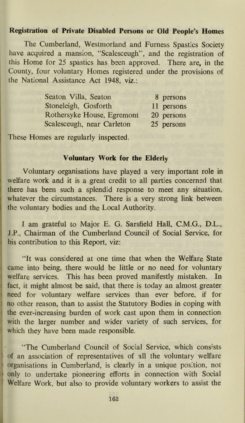 Registration of Private Disabled Persons or Old People’s Homes The Cumberland, Westmorland and Furness Spastics Society have acquired a mansion, “Scalesceugh”, and the registration of this Home for 25 spastics has been approved. There are, in the County, four voluntary Homes registered under the provisions of the National Assistance Act 1948, viz.: Seaton Villa, Seaton Stoneleigh, Gosforth Rothersyke House, Egremont Scalesceugh, near Carleton 8 persons 11 persons 20 persons 25 persons These Homes are regularly inspected. Voluntary Work for the Elderly Voluntary organisations have played a very important role in » welfare work and it is a great credit to all parties concerned that 1 there has been such a splendid response to meet any situation, whatever the circumstances. There is a very strong link between the voluntary bodies and the Local Authority. I am grateful to Major E. G. Sarsfield Hall, C.M.G., D.L., J.P., Chairman of the Cumberland Council of Social Service, for I his contribution to this Report, viz: “It was considered at one time that when the Welfare State came into being, there would be little or no need for voluntary > welfare services. This has been proved manifestly mistaken. In ! fact, it might almost be said, that there is today an almost greater ' need for voluntary welfare services than ever before, if for I no other reason, than to assist the Statutory Bodies in coping with ' the ever-increasing burden of work cast upon them in connection ' with the larger number and wider variety of such services, for which they have been made responsible. “The Cumberland Council of Social Service, which cons’sts I of an association of representatives of all the voluntary welfare I organisations in Cumberland, is clearly in a unique position, not i only to undertake pioneering efforts in connection with Social i Welfare Work, but also to provide voluntary workers to assist the