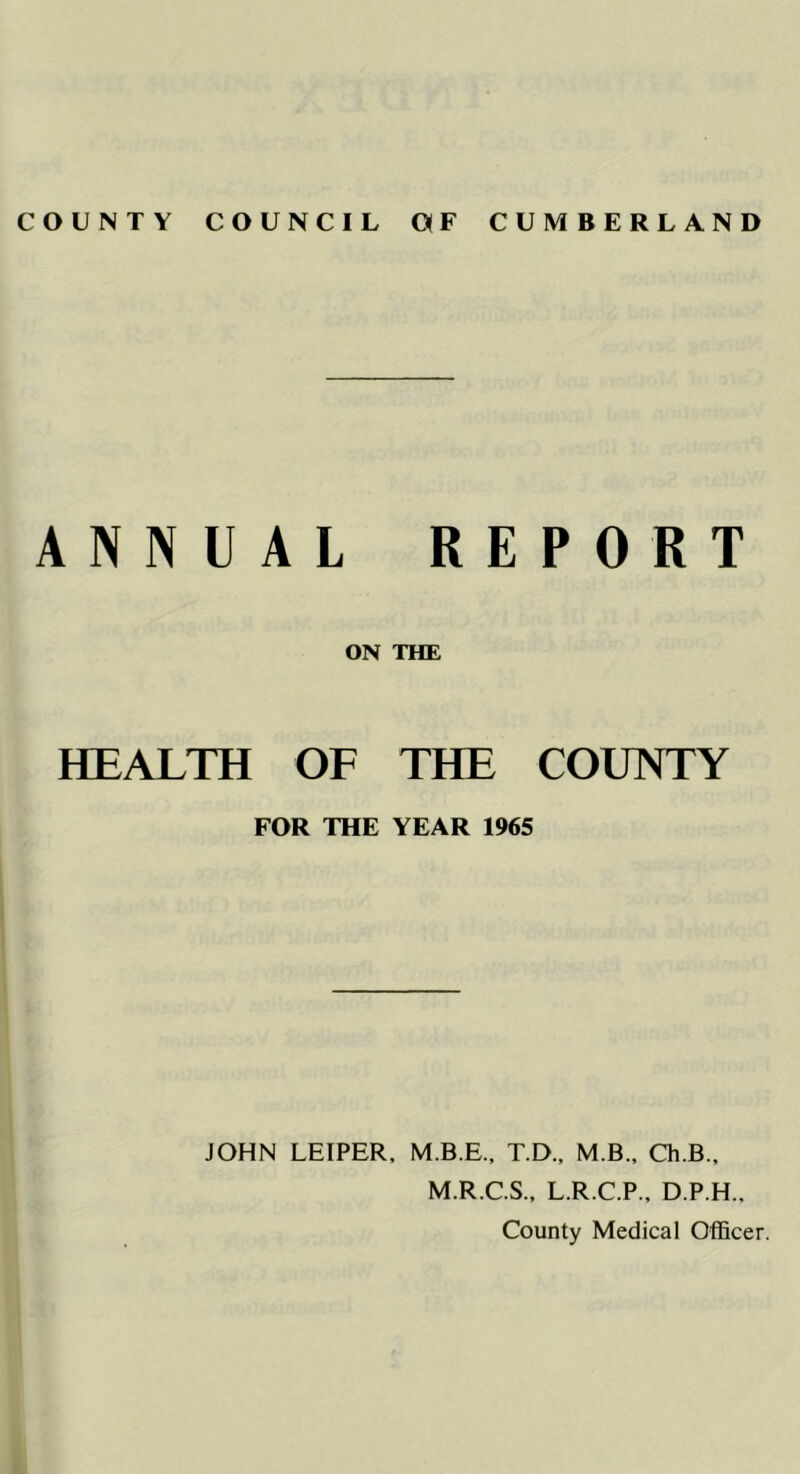 ANNUAL REPORT ON THE HEALTH OF THE COUNTY FOR THE YEAR 1965 JOHN LEIPER, M.B.E., T.D., M B., Ch.B., M.R.C.S., L.R.C.P., D.P.H., County Medical Officer.