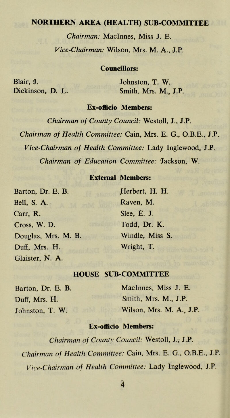 Chairman: Maclnnes, Miss J. E. Vice-Chairman: Wilson, Mrs. M. A., J.P. Councillors: Blair, J. Johnston, T. W. Dickinson, D. L. Smith, Mrs. M., J.P. Ex-officio Members: Chairman of County Council: Westoll, J., J.P. Chairman of Health Committee: Cain, Mrs. E. G., O.B.E., J.P. Vice-Chairman of Health Committee: Lady Inglewood, J.P. Chairman of Education Committee: Jackson, W. External Members: Barton, Dr. E. B. Bell, S. A. Carr, R. Cross, W. D. Douglas, Mrs. M. B. Duff, Mrs. H. Glaister, N. A. HOUSE Barton, Dr. E. B. Duff, Mrs. H. Johnston, T. W. Herbert, H. H. Raven, M. Slee, E. J. Todd, Dr. K. Windle, Miss S. Wright, T. SUB-COMMITTEE Maclnnes, Miss J. E. Smith, Mrs. M., J.P. Wilson, Mrs. M. A., J.P. Ex-officio Members: Chairman of County Council: Westoll, J., J.P. Chairman of Health Committee: Cain, Mrs. E. G., O.B.E., J.P. Vice-Chairman of Health Committee: Lady Inglewood. J.P.