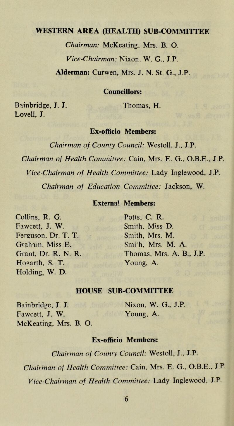 Chairman: McKeating, Mrs. B. O. Vice-Chairman: Nixon. W. G., J.P. Alderman: Curwen, Mrs. J. N. St. G., J.P. Councillors: Bainbridge, J. J. Thomas, H. Lovell, J. Ex-officio Members: Chairman of County Council: Westoll, J., J.P. Chairman of Health Committee: Cain, Mrs. E. G.. O.B.E , J.P. Vice-Chairman of Health Committee: Lady Inglewood, J.P. Chairman of Education Committee: Jackson, W. Externa! Members: Collins, R. G. Fawcett, J. W. Ferguson. Dr. T. T. Graham, Miss E. Grant, Dr. R. N. R. Hogarth, S. T. Holding, W. D. Potts, C. R. Smith. Miss D. Smith, Mrs. M. Smi h, Mrs. M. A. Thomas. Mrs. A. B., J.P. Young, A. HOUSE SUB-COMMITTEE Bainbridge, J. J. Nixon. W. G., J.P. Fawcett, J. W. Young, A. McKeating, Mrs. B. O. Ex-officio Members: Chairman of Coun*y Council: Westoll, J., J.P. Chairman of Health Committee: Cain, Mrs. E. G.. O.B.E., J P. Vice-Chairman of Health Committee: Lady Inglewood. J.P.