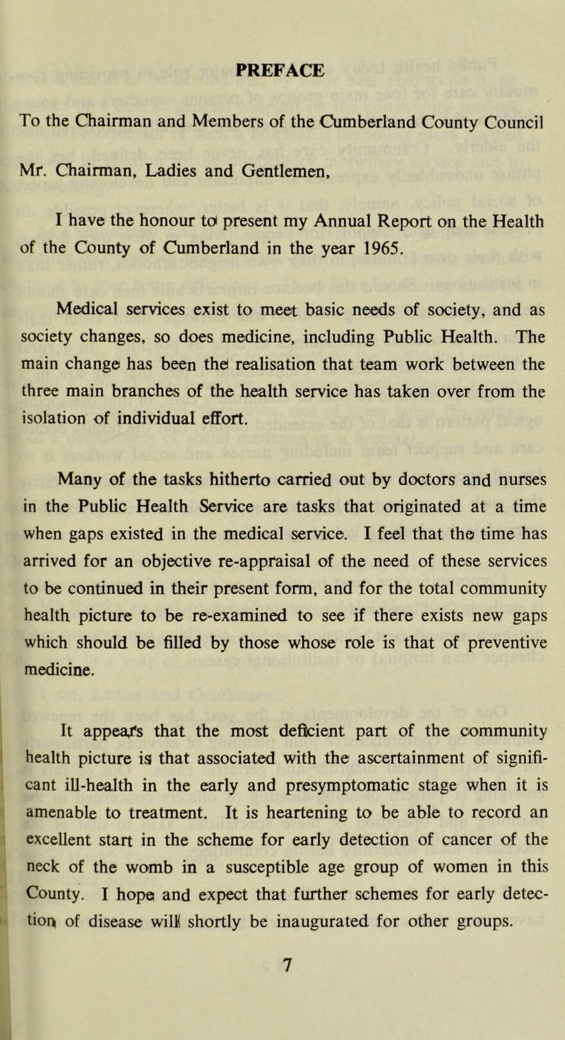 PREFACE To the Chairman and Members of the Cumberland County Council Mr. Chairman, Ladies and Gentlemen, I have the honour to present my Annual Report on the Health of the County of Cumberland in the year 1965. Medical services exist to meet basic needs of society, and as society changes, so does medicine, including Public Health. The main change has been the realisation that team work between the three main branches of the health service has taken over from the isolation of individual effort. Many of the tasks hitherto carried out by doctors and nurses in the Public Health Service are tasks that originated at a time when gaps existed in the medical service. I feel that the time has arrived for an objective re-appraisal of the need of these services to be continued in their present form, and for the total community health picture to be re-examined to see if there exists new gaps which should be filled by those whose role is that of preventive medicine. It appea/s that the most deficient part of the community health picture is that associated with the ascertainment of signifi- cant ill-health in the early and presymptomatic stage when it is amenable to treatment. It is heartening to be able to record an excellent start in the scheme for early detection of cancer of the neck of the womb in a susceptible age group of women in this County. I hope and expect that further schemes for early detec- tion of disease wilK shortly be inaugurated for other groups.