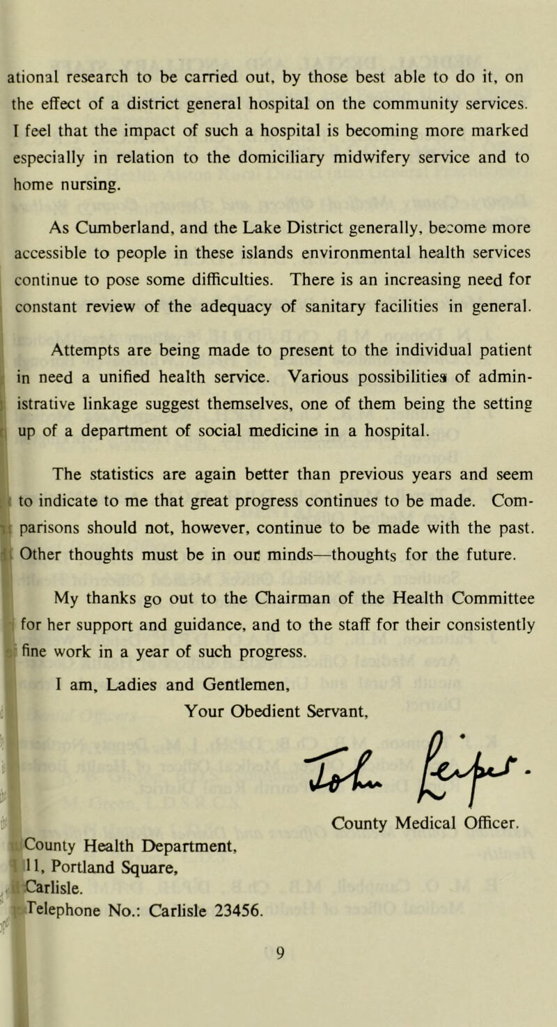 ational research to be carried out, by those best able to do it, on the effect of a district general hospital on the community services. I feel that the impact of such a hospital is becoming more marked especially in relation to the domiciliary midwifery service and to home nursing. As Cumberland, and the Lake District generally, become more accessible to people in these islands environmental health services continue to pose some difficulties. There is an increasing need for constant review of the adequacy of sanitary facilities in general. Attempts are being made to present to the individual patient in need a unified health service. Various possibilities of admin- istrative linkage suggest themselves, one of them being the setting up of a department of social medicine in a hospital. The statistics are again better than previous years and seem to indicate to me that great progress continues to be made. Com- parisons should not, however, continue to be made with the past. Other thoughts must be in ouc minds—thoughts for the future. My thanks go out to the Chairman of the Health Committee for her support and guidance, and to the staff for their consistently fine work in a year of such progress. I am. Ladies and Gentlemen, Your Obedient Servant, County Medical Officer. County Health Department, ' ll, Portland Square, Carlisle. Telephone No.: Carlisle 23456.