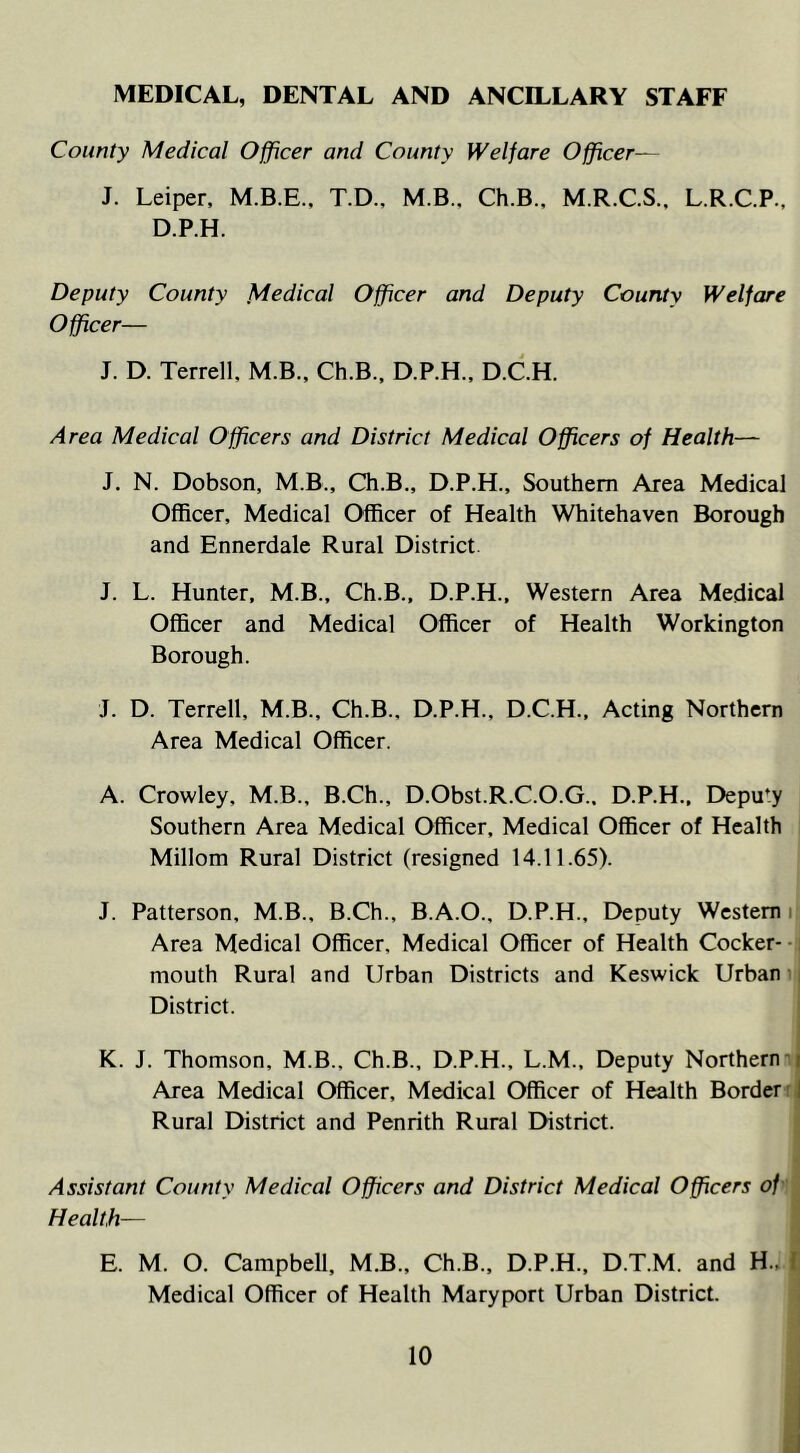 MEDICAL, DENTAL AND ANCILLARY STAFF County Medical Officer and County Welfare Officer— J. Leiper, T.D., M.B.. Ch.B., M.R.C.S.. L.R.C.P., D.P.H. Deputy County Medical Officer and Deputy County Welfare Officer— J. D. Terrell, M.B., Ch.B., D.P.H., D.C.H. Area Medical Officers and District Medical Officers of Health— J. N. Dobson, M.B., Ch.B., D.P.H., Southern Area Medical Officer, Medical Officer of Health Whitehaven Borough and Ennerdale Rural District J. L. Hunter, M.B., Ch.B., D.P.H., Western Area Medical Officer and Medical Officer of Health Workington Borough. J. D. Terrell, M.B., Ch.B.. D.P.H., D.C.H., Acting Northern Area Medical Officer. A. Crowley, M.B., B.Ch., D.Obst.R.C.O.G.. D.P.H., Deputy Southern Area Medical Officer, Medical Officer of Health Millom Rural District (resigned 14.11.65). J. Patterson, M.B., B.Ch., B.A.O., D.P.H., Deputy Western Area Medical Officer, Medical Officer of Health Cocker- mouth Rural and Urban Districts and Keswick Urban District. K. J. Thomson, M.B., Ch.B., D.P.H., L.M., Deputy Northern t Area Medical Officer, Medical Officer of Health Border Rural District and Penrith Rural District. Assistant County Medical Officers and District Medical Officers of Health— E. M. O. Campbell, M.B., Ch.B., D.P.H., D.T.M. and H., 1 Medical Officer of Health Maryport Urban District.