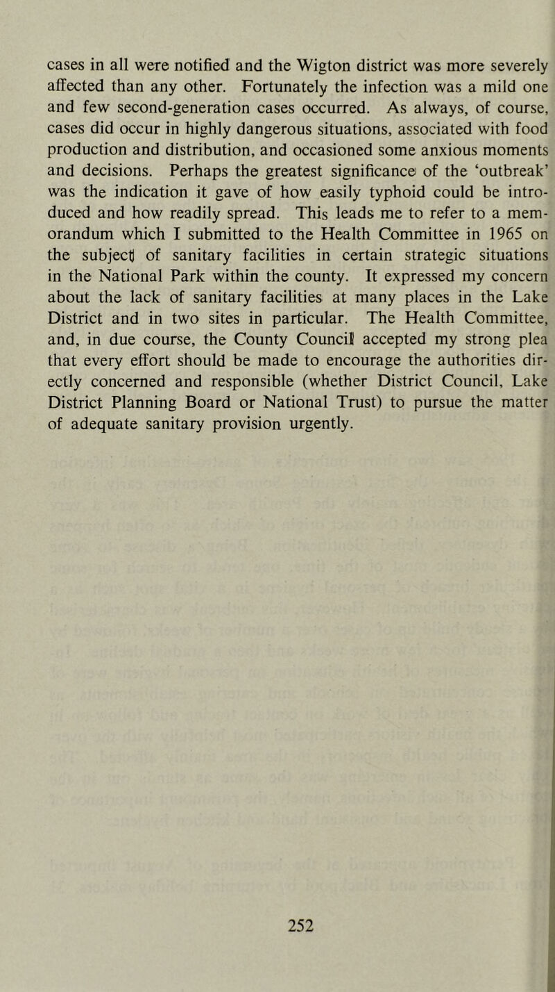 cases in all were notified and the Wigton district was more severely affected than any other. Fortunately the infection, was a mild one and few second-generation cases occurred. As always, of course, cases did occur in highly dangerous situations, associated with food production and distribution, and occasioned some anxious moments and decisions. Perhaps the greatest significance of the ‘outbreak’ was the indication it gave of how easily typhoid could be intro- duced and how readily spread. This leads me to refer to a mem- orandum which I submitted to the Health Committee in 1965 on the subject) of sanitary facilities in certain strategic situations in the National Park within the county. It expressed my concern about the lack of sanitary facilities at many places in the Lake District and in two sites in particular. The Health Committee, and, in due course, the County Council! accepted my strong plea that every effort should be made to encourage the authorities dir- ectly concerned and responsible (whether District Council, Lake District Planning Board or National Trust) to pursue the matter of adequate sanitary provision urgently.