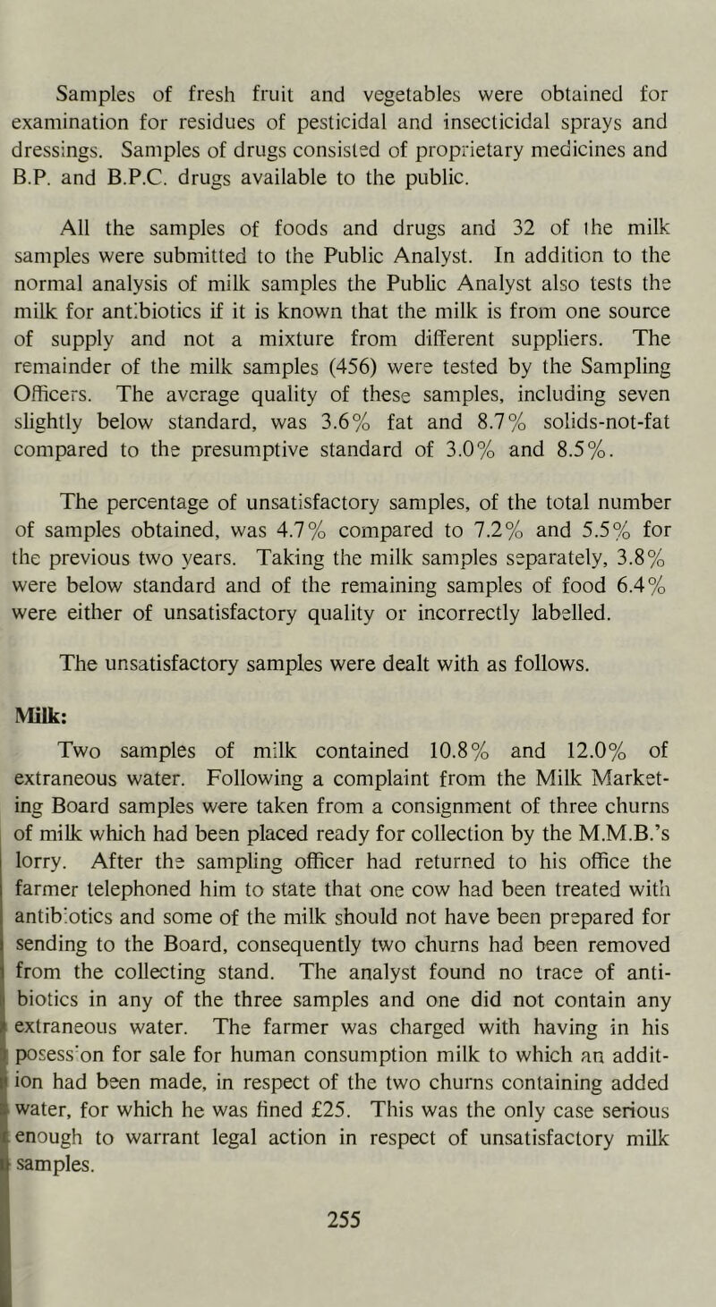 Samples of fresh fruit and vegetables were obtained for examination for residues of pesticidal and insecticidal sprays and dressings. Samples of drugs consisted of proprietary medicines and B.P. and B.P.C. drugs available to the public. All the samples of foods and drugs and 32 of ihe milk samples were submitted to the Public Analyst. In addition to the normal analysis of milk samples the Public Analyst also tests the milk for antibiotics if it is known that the milk is from one source of supply and not a mixture from different suppliers. The remainder of the milk samples (456) were tested by the Sampling Officers. The average quality of these samples, including seven slightly below standard, was 3.6% fat and 8.7% solids-not-fat compared to the presumptive standard of 3.0% and 8.5%. The percentage of unsatisfactory samples, of the total number of samples obtained, was 4.7% compared to 7.2% and 5.5% for the previous two years. Taking the milk samples separately, 3.8% were below standard and of the remaining samples of food 6.4% were either of unsatisfactory quality or incorrectly labelled. The unsatisfactory samples were dealt with as follows. Milk: Two samples of milk contained 10.8% and 12.0% of extraneous water. Following a complaint from the Milk Market- ing Board samples were taken from a consignment of three churns of milk which had been placed ready for collection by the M.M.B.’s lorry. After the sampling officer had returned to his office the farmer telephoned him to state that one cow had been treated with antibiotics and some of the milk should not have been prepared for sending to the Board, consequently two churns had been removed from the collecting stand. The analyst found no trace of anti- biotics in any of the three samples and one did not contain any extraneous water. The farmer was charged with having in his posess'on for sale for human consumption milk to which an addit- ion had been made, in respect of the two churns containing added water, for which he was fined £25. This was the only case serious enough to warrant legal action in respect of unsatisfactory milk samples.
