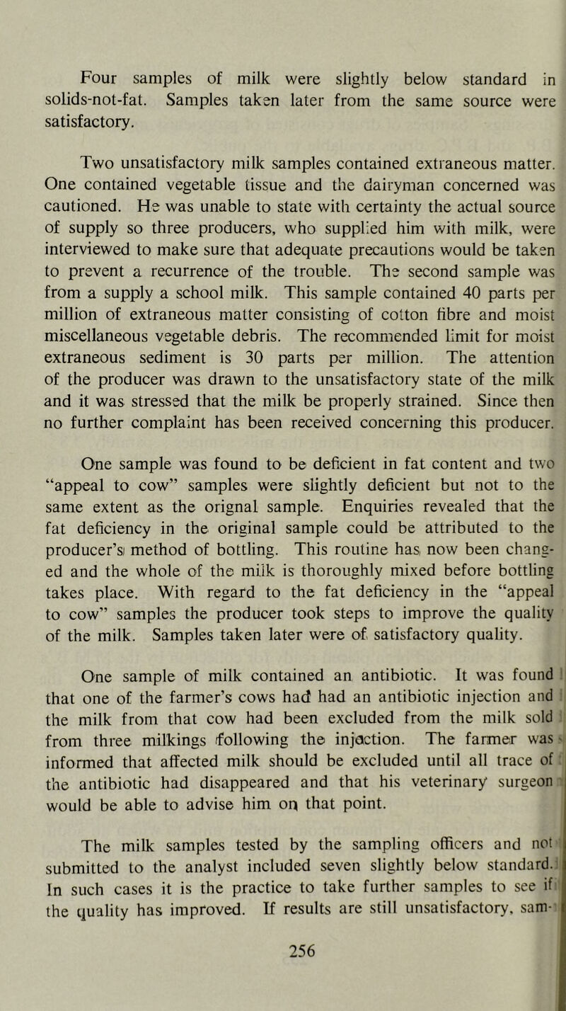 Four samples of milk were slightly below standard in solids-not-fat. Samples taken later from the same source were satisfactory. Two unsatisfactory milk samples contained extraneous matter. One contained vegetable tissue and the dairyman concerned was cautioned. He was unable to state with certainty the actual source of supply so three producers, who supplied him with milk, were interviewed to make sure that adequate precautions would be taken to prevent a recurrence of the trouble. The second sample was from a supply a school milk. This sample contained 40 parts per million of extraneous matter consisting of cotton fibre and moist miscellaneous vegetable debris. The recommended limit for moist extraneous sediment is 30 parts per million. The attention of the producer was drawn to the unsatisfactory state of the milk and it was stressed that the milk be properly strained. Since then no further complaint has been received concerning this producer. One sample was found to be deficient in fat content and two “appeal to cow” samples were slightly deficient but not to the same extent as the orignal sample. Enquiries revealed that the fat deficiency in the original sample could be attributed to the producer’s method of bottling. This routine has, now been chang- ed and the whole of the milk is thoroughly mixed before bottling takes place. With regard to the fat deficiency in the “appeal to cow” samples the producer took steps to improve the quality of the milk. Samples taken later were of satisfactory quality. One sample of milk contained an antibiotic. It was found that one of the farmer’s cows had had an antibiotic injection and the milk from that cow had been excluded from the milk sold from three milkings following the injection. The farmer was - informed that affected milk should be excluded until all trace of the antibiotic had disappeared and that his veterinary surgeon would be able to advise him op that point. The milk samples tested by the sampling officers and not submitted to the analyst included seven slightly below standard. In such cases it is the practice to take further samples to see if the quality has improved. If results are still unsatisfactory, sam-