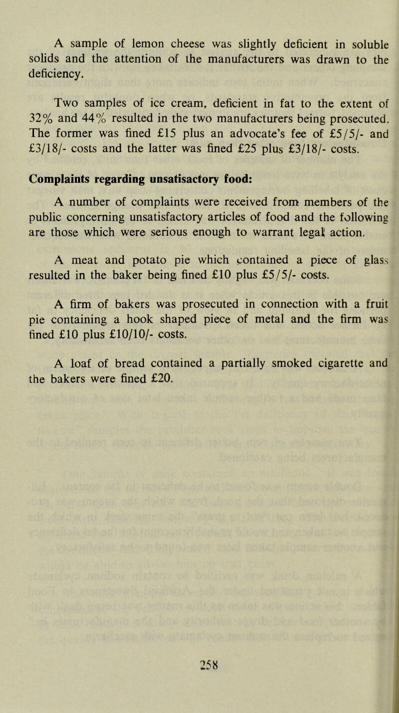A sample of lemon cheese was slightly deficient in soluble solids and the attention of the manufacturers was drawn to the deficiency. Two samples of ice cream, deficient in fat to the extent of 32% and 44% resulted in the two manufacturers being prosecuted. The former was fined £15 plus an advocate’s fee of £5/5/- and £3/18/- costs and the latter was fined £25 plus £3/18/- costs. Complaints regarding unsatisactory food: A number of complaints were received from members of the public concerning unsatisfactory articles of food and the following are those which were serious enough to warrant legal action. A meat and potato pie which contained a piece of glass resulted in the baker being fined £10 plus £5/5/- costs. A firm of bakers was prosecuted in connection with a fruit pie containing a hook shaped piece of metal and the firm was fined £10 plus £10/10/- costs. A loaf of bread contained a partially smoked cigarette and the bakers were fined £20.