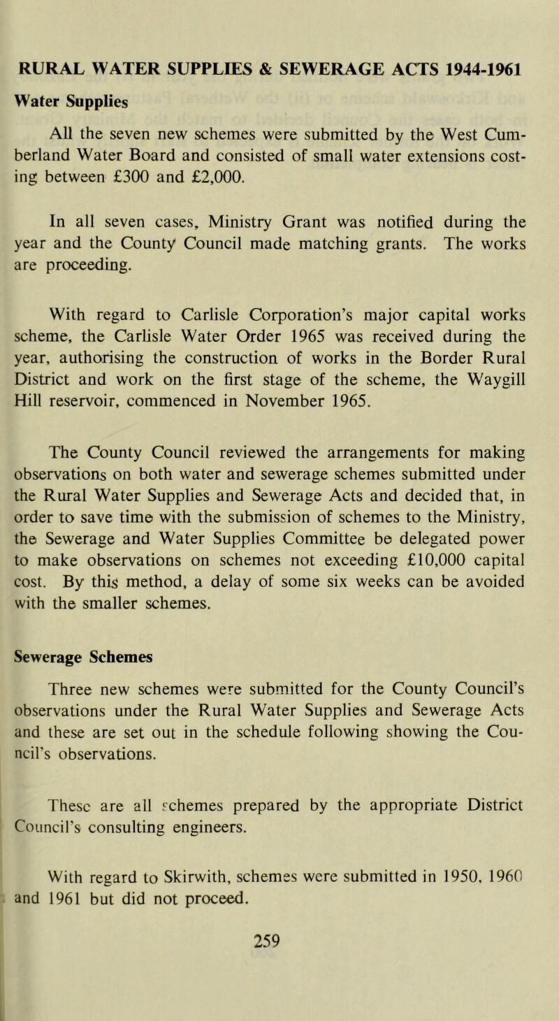 RURAL WATER SUPPLIES & SEWERAGE ACTS 1944-1961 Water Supplies All the seven new schemes were submitted by the West Cum- berland Water Board and consisted of small water extensions cost- ing between £300 and £2,000. In all seven cases. Ministry Grant was notified during the year and the County Council made matching grants. The works are proceeding. With regard to Carlisle Corporation’s major capital works scheme, the Carlisle Water Order 1965 was received during the year, authorising the construction of works in the Border Rural District and work on the first stage of the scheme, the Waygill Hill reservoir, commenced in November 1965. The County Council reviewed the arrangements for making observations on both water and sewerage schemes submitted under the Rural Water Supplies and Sewerage Acts and decided that, in order to save time with the submission of schemes to the Ministry, the Sewerage and Water Supplies Committee be delegated power to make observations on schemes not exceeding £10,000 capital cost. By this method, a delay of some six weeks can be avoided with the smaller schemes. Sewerage Schemes Three new schemes were submitted for the County Council’s observations under the Rural Water Supplies and Sewerage Acts and these are set out in the schedule following showing the Cou- ncil’s observations. These are all schemes prepared by the appropriate District Council’s consulting engineers. With regard to Skirwith, schemes were submitted in 1950. 1960 and 1961 but did not proceed.