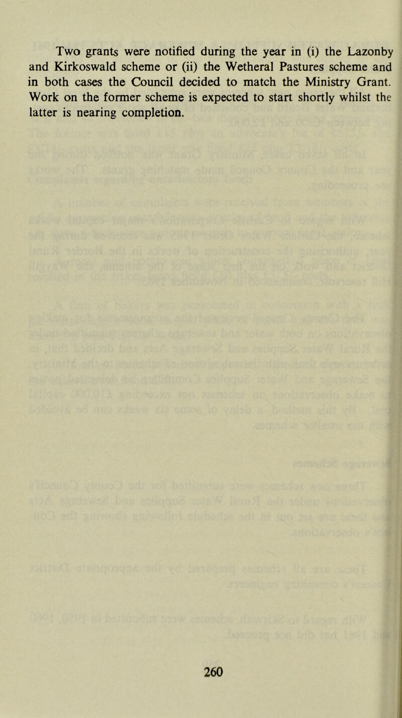 Two grants were notified during the year in (i) the Lazonby and Kirkoswald scheme or (ii) the Wetheral Pastures scheme and in both cases the Council decided to match the Ministry Grant. Work on the former scheme is expected to start shortly whilst the latter is nearing completion.
