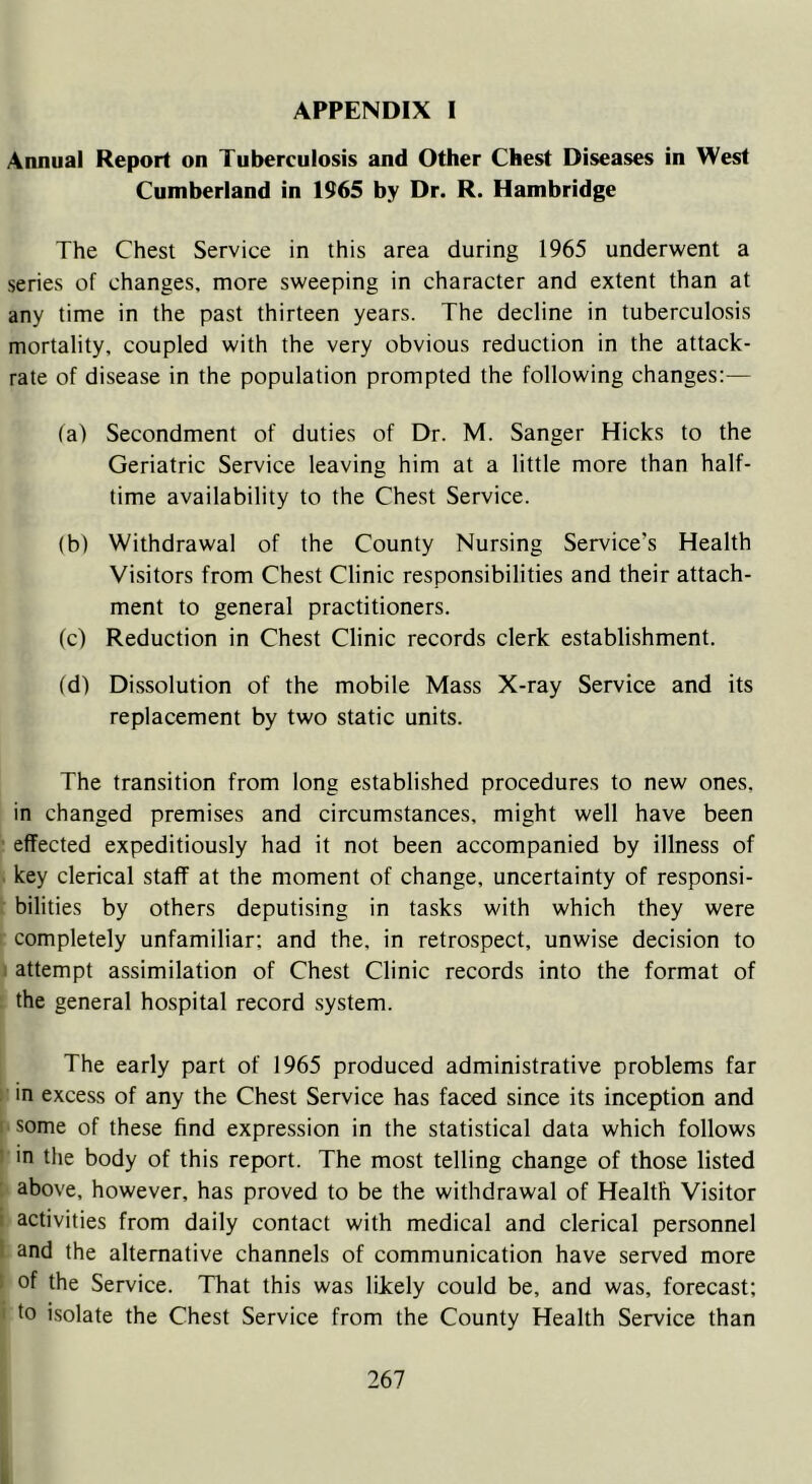 Annual Report on Tuberculosis and Other Chest Diseases in West Cumberland in 1965 by Dr. R. Hambridge The Chest Service in this area during 1965 underwent a series of changes, more sweeping in character and extent than at any time in the past thirteen years. The decline in tuberculosis mortality, coupled with the very obvious reduction in the attack- rate of disease in the population prompted the following changes:— fa) Secondment of duties of Dr. M. Sanger Hicks to the Geriatric Service leaving him at a little more than half- time availability to the Chest Service. (b) Withdrawal of the County Nursing Service's Health Visitors from Chest Clinic responsibilities and their attach- ment to general practitioners. (c) Reduction in Chest Clinic records clerk establishment. (d) Dissolution of the mobile Mass X-ray Service and its replacement by two static units. The transition from long established procedures to new ones, in changed premises and circumstances, might well have been effected expeditiously had it not been accompanied by illness of key clerical staff at the moment of change, uncertainty of responsi- bilities by others deputising in tasks with which they were completely unfamiliar: and the, in retrospect, unwise decision to attempt assimilation of Chest Clinic records into the format of the general hospital record system. The early part of 1965 produced administrative problems far in excess of any the Chest Service has faced since its inception and ■ some of these find expression in the statistical data which follows in the body of this report. The most telling change of those listed above, however, has proved to be the withdrawal of Health Visitor activities from daily contact with medical and clerical personnel and the alternative channels of communication have served more of the Service. That this was likely could be, and was, forecast; to isolate the Chest Service from the County Health Service than