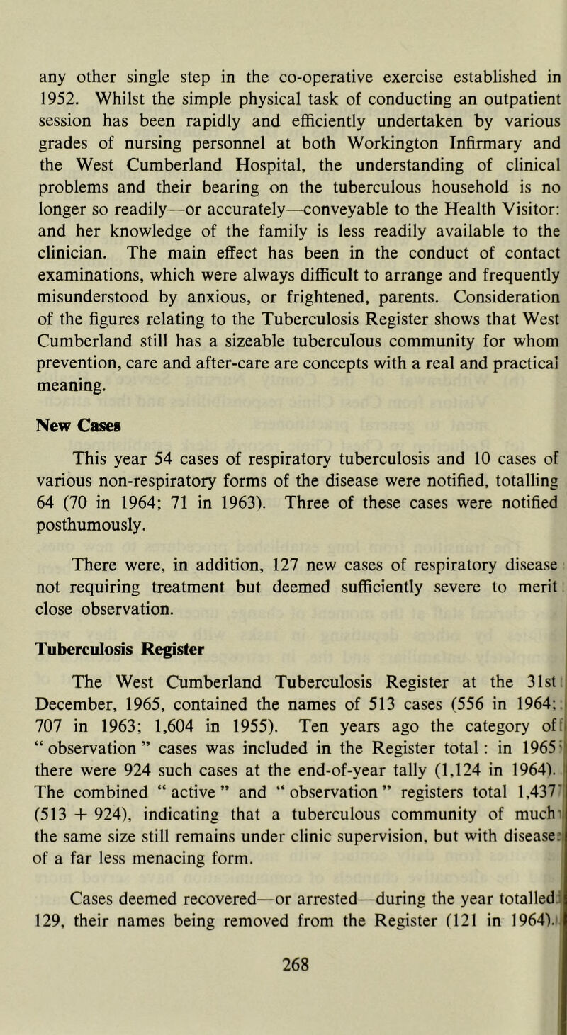 any other single step in the co-operative exercise established in 1952. Whilst the simple physical task of conducting an outpatient session has been rapidly and efficiently undertaken by various grades of nursing personnel at both Workington Infirmary and the West Cumberland Hospital, the understanding of clinical problems and their bearing on the tuberculous household is no longer so readily—or accurately—conveyable to the Health Visitor: and her knowledge of the family is less readily available to the clinician. The main effect has been in the conduct of contact examinations, which were always difficult to arrange and frequently misunderstood by anxious, or frightened, parents. Consideration of the figures relating to the Tuberculosis Register shows that West Cumberland still has a sizeable tuberculous community for whom prevention, care and after-care are concepts with a real and practical meaning. New Cases This year 54 cases of respiratory tuberculosis and 10 cases of various non-respiratory forms of the disease were notified, totalling 64 (70 in 1964; 71 in 1963). Three of these cases were notified posthumously. There were, in addition, 127 new cases of respiratory disease not requiring treatment but deemed sufficiently severe to merit close observation. Tuberculosis Register The West Cumberland Tuberculosis Register at the 31st December, 1965, contained the names of 513 cases (556 in 1964;. 707 in 1963; 1,604 in 1955). Ten years ago the category of: “observation” cases was included in the Register total; in 1965; there were 924 such cases at the end-of-year tally (1,124 in 1964). | The combined “active” and “observation” registers total 1,437' (513 + 924), indicating that a tuberculous community of much the same size still remains under clinic supervision, but with disease, of a far less menacing form. Cases deemed recovered—or arrested—during the year totalled 129, their names being removed from the Register (121 in 1964).