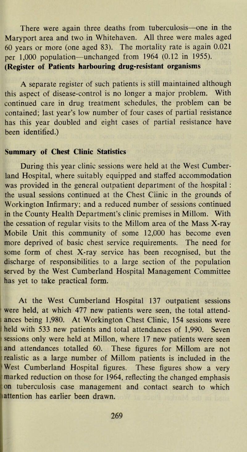 There were again three deaths from tuberculosis—one in the Maryport area and two in Whitehaven. All three were males aged 60 years or more (one aged 83). The mortality rate is again 0.021 per 1,000 population—unchanged from 1964 (0.12 in 1955). (Register of Patients harbouring drug-resistant organisms A separate register of such patients is still maintained although this aspect of disease-control is no longer a major problem. With continued care in drug treatment schedules, the problem can be contained; last year’s low number of four cases of partial resistance has this year doubled and eight cases of partial resistance have been identified.) Summary of Chest Clinic Statistics During this year clinic sessions were held at the West Cumber- land Hospital, where suitably equipped and staffed accommodation was provided in the general outpatient department of the hospital: the usual sessions continued at the Chest Clinic in the grounds of Workington Infirmary; and a reduced number of sessions continued in the County Health Department’s clinic premises in Millom. With the cessation of regular visits to the Millom area of the Mass X-ray Mobile Unit this community of some 12,000 has become even more deprived of basic chest service requirements. The need for some form of chest X-ray service has been recognised, but the discharge of responsibilities to a large section of the population served by the West Cumberland Hospital Management Committee has yet to take practical form. At the West Cumberland Hospital 137 outpatient sessions were held, at which 477 new patients were seen, the total attend- ances being 1,980. At Workington Chest Clinic, 154 sessions were held with 533 new patients and total attendances of 1,990. Seven > sessions only were held at Millon, where 17 new patients were seen and attendances totalled 60. These figures for Millom are not realistic as a large number of Millom patients is included in the ’ West Cumberland Hospital figures. These figures show a very marked reduction on those for 1964, reflecting the changed emphasis on tuberculosis case management and contact search to which •attention has earlier been drawn.