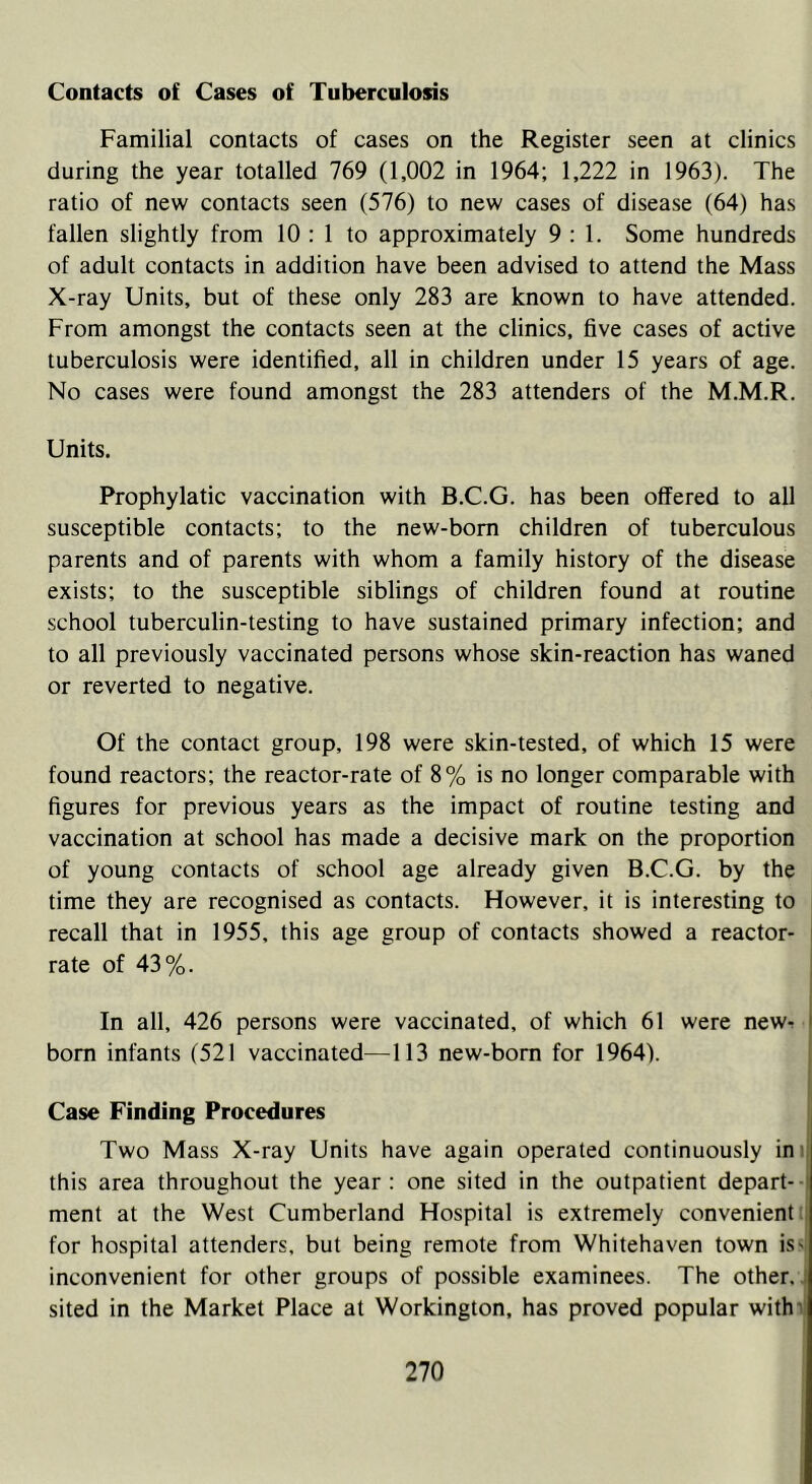 Contacts of Cases of Tuberculosis Familial contacts of cases on the Register seen at clinics during the year totalled 769 (1,002 in 1964; 1,222 in 1963). The ratio of new contacts seen (576) to new cases of disease (64) has fallen slightly from 10 ; 1 to approximately 9:1. Some hundreds of adult contacts in addition have been advised to attend the Mass X-ray Units, but of these only 283 are known to have attended. From amongst the contacts seen at the clinics, five cases of active tuberculosis were identified, all in children under 15 years of age. No cases were found amongst the 283 attenders of the M.M.R. Units. Prophylatic vaccination with B.C.G. has been offered to all susceptible contacts; to the new-born children of tuberculous parents and of parents with whom a family history of the disease exists; to the susceptible siblings of children found at routine school tuberculin-testing to have sustained primary infection; and to all previously vaccinated persons whose skin-reaction has waned or reverted to negative. Of the contact group, 198 were skin-tested, of which 15 were found reactors; the reactor-rate of 8% is no longer comparable with figures for previous years as the impact of routine testing and vaccination at school has made a decisive mark on the proportion of young contacts of school age already given B.C.G. by the time they are recognised as contacts. However, it is interesting to recall that in 1955, this age group of contacts showed a reactor- rate of 43%. In all, 426 persons were vaccinated, of which 61 were new- born infants (521 vaccinated—113 new-born for 1964). Case Finding Procedures Two Mass X-ray Units have again operated continuously in this area throughout the year : one sited in the outpatient depart- i ment at the West Cumberland Hospital is extremely convenient for hospital attenders, but being remote from Whitehaven town is- inconvenient for other groups of possible examinees. The other, sited in the Market Place at Workington, has proved popular with