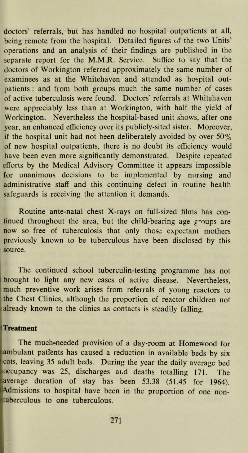doctors' referrals, but has handled no hospital outpatients at all, being remote from the hospital. Detailed figures of the two Units’ operations and an analysis of their findings are published in the separate report for the M.M.R. Service. Suffice to say that the doctors of Workington referred approximately the same number of examinees as at the Whitehaven and attended as hospital out- patients : and from both groups much the same number of cases of active tuberculosis were found. Doctors’ referrals at Whitehaven were appreciably less than at Workington, with half the yield of Workington. Nevertheless the hospital-based unit shows, after one year, an enhanced efficiency over its publicly-sited sister. Moreover, if the hospital unit had not been deliberately avoided by over 50% of new hospital outpatients, there is no doubt its efficiency would have been even more significantly demonstrated. Despite repeated efforts by the Medical Advisory Committee it appears impossible for unanimous decisions to be implemented by nursing and administrative staff and this continuing defect in routine health safeguards is receiving the attention it demands. Routine ante-natal chest X-rays on full-sized films has con- tinued throughout the area, but the child-bearing age g-oups are now so free of tuberculosis that only those expectant mothers previously known to be tuberculous have been disclosed by this source. The continued school tuberculin-testing programme has not brought to light any new cases of active disease. Nevertheless, much preventive work arises from referrals of young reactors to the Chest Clinics, although the proportion of reactor children not already known to the clinics as contacts is steadily falling. Treatment The much-needed provision of a day-room at Homewood for ambulant patients has caused a reduction in available beds by six cots, leaving 35 adult beds. During the year the daily average bed occupancy was 25, discharges and deaths totalling 171. The 'average duration of stay has been 53.38 (51.45 for 1964). Admissions to hospital have been in the proportion of one non- Ituberculous to one tuberculous.