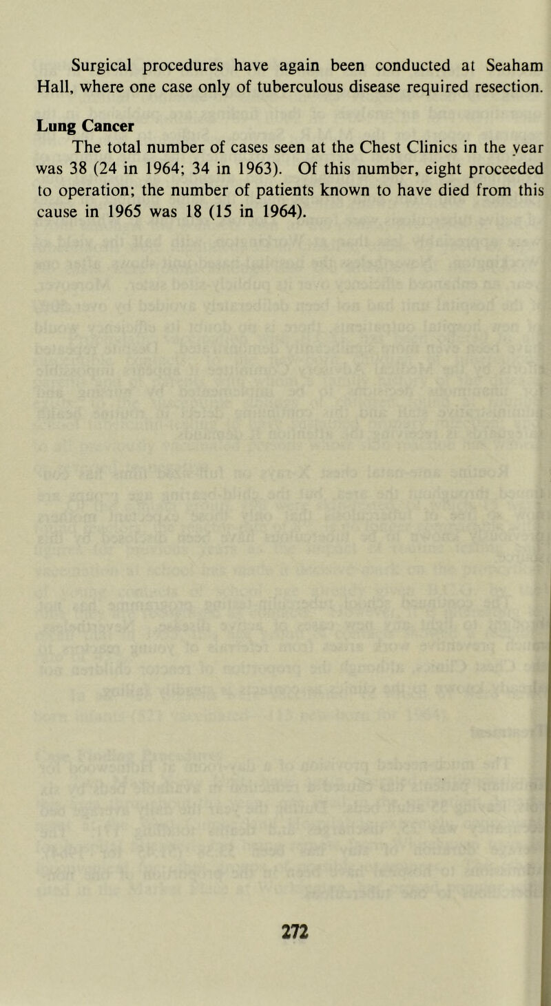Surgical procedures have again been conducted at Seaham Hall, where one case only of tuberculous disease required resection. Lung Cancer The total number of cases seen at the Chest Clinics in the year was 38 (24 in 1964; 34 in 1963). Of this number, eight proceeded to operation; the number of patients known to have died from this cause in 1965 was 18 (15 in 1964).