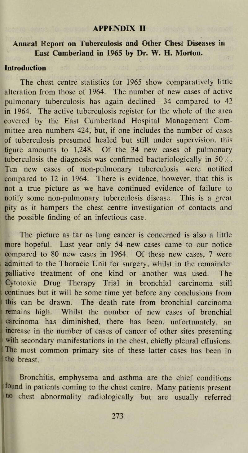 Annual Report on Tuberculosis and Other Chest Diseases in East Cumberland in 1965 by Dr. W. H. Morton. Introduction The chest centre statistics for 1965 show comparatively little alteration from those of 1964. The number of new cases of active pulmonary tuberculosis has again declined—34 compared to 42 in 1964. The active tuberculosis register for the whole of the area covered by the East Cumberland Hospital Management Com- mittee area numbers 424, but, if one includes the number of cases of tuberculosis presumed healed but still under supervision, this figure amounts to 1,248. Of the 34 new cases of pulmonary tuberculosis the diagnosis was confirmed bacteriologically in 50%. Ten new cases of non-pulmonary tuberculosis were notified compared to 12 in 1964. There is evidence, however, that this is not a true picture as we have continued evidence of failure to notify some non-pulmonary tuberculosis disease. This is a great pity as it hampers the chest centre investigation of contacts and the possible finding of an infectious case. The picture as far as lung cancer is concerned is also a little more hopeful. Last year only 54 new cases came to our notice compared to 80 new cases in 1964. Of these new cases, 7 were admitted to the Thoracic Unit for surgery, whilst in the remainder palliative treatment of one kind or another was used. The Cytotoxic Drug Therapy Trial in bronchial carcinoma still continues but it will be some time yet before any conclusions from . this can be drawn. The death rate from bronchial carcinoma remains high. Whilst the number of new cases of bronchial carcinoma has diminished, there has been, unfortunately, an - increase in the number of cases of cancer of other sites presenting with secondary manifestations in the chest, chiefly pleural effusions. The most common primary site of these latter cases has been in the breast. Bronchitis, emphysema and asthma are the chief conditions i found in patients coming to the chest centre. Many patients present no chest abnormality radiologically but are usually referred