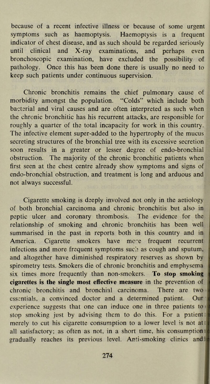 because of a recent infective illness or because of some urgent symptoms such as haemoptysis. Haemoptysis is a frequent indicator of chest disease, and as such should be regarded seriously until clinical and X-ray examinations, and perhaps even bronchoscopic examination, have excluded the possibility of pathology. Once this has been done there is usually no need to keep such patients under continuous supervision. Chronic bronchitis remains the chief pulmonary cause of morbidity amongst the population. “Colds” which include both bacterial and viral causes and are often interpreted as such when the chronic bronchitic has his recurrent attacks, are responsible for roughly a quarter of the total incapacity for work in this country. The infective element super-added to the hypertrophy of the mucus secreting structures of the bronchial tree with its excessive secretion soon results in a greater or lesser degree of endo-bronchial obstruction. The majority of the chronic bronchitic patients when first seen at the chest centre already show symptoms and signs of endo-bronchial obstruction, and treatment is long and arduous and not always successful. Cigarette smoking is deeply involved not only in the aetiology of both bronchial carcinoma and chronic bronchitis but also in peptic ulcer and coronary thrombosis. The evidence for the relationship of smoking and chronic bronchitis has been well summarised in the past in reports both in this country and in America. Cigarette smokers have mc~e frequent recurrent infections and more frequent symptoms such as cough and sputum, and altogether have diminished respiratory reserves as shown by spirometry tests. Smokers die of chronic bronchitis and emphysema six times more frequently than non-smokers. To stop smoking cigarettes is the single most effective measure in the prevention of : chronic bronchitis and bronchial carcinoma. There are two i essentials, a convinced doctor and a determined patient. Our experience suggests that one can induce one in three patients to 1 stop smoking just by advising them to do this. For a patient merely to cut his cigarette consumption to a lower level is not at I all satisfactory: as often as not, in a short time, his consumption I gradually reaches its previous level. Anti-smoking clinics and fl