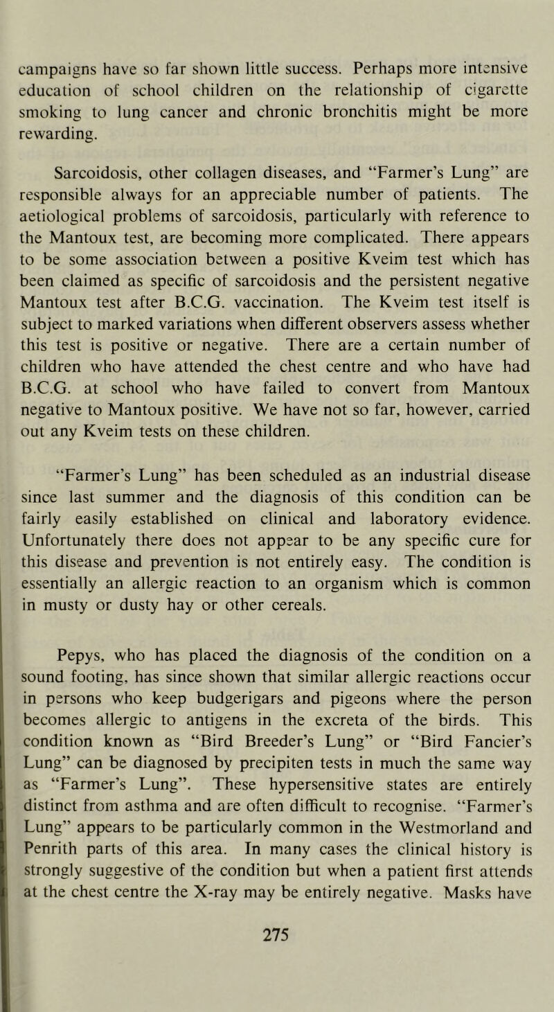 campaigns have so far shown little success. Perhaps more intensive education of school children on the relationship of cigarette smoking to lung cancer and chronic bronchitis might be more rewarding. Sarcoidosis, other collagen diseases, and “Farmer’s Lung” are responsible always for an appreciable number of patients. The aetiological problems of sarcoidosis, particularly with reference to the Mantoux test, are becoming more complicated. There appears to be some association between a positive Kveim test which has been claimed as specific of sarcoidosis and the persistent negative Mantoux test after B.C.G. vaccination. The Kveim test itself is subject to marked variations when different observers assess whether this test is positive or negative. There are a certain number of children who have attended the chest centre and who have had B.C.G. at school who have failed to convert from Mantoux negative to Mantoux positive. We have not so far, however, carried out any Kveim tests on these children. “Farmer's Lung” has been scheduled as an industrial disease since last summer and the diagnosis of this condition can be fairly easily established on clinical and laboratory evidence. Unfortunately there does not appear to be any specific cure for this disease and prevention is not entirely easy. The condition is essentially an allergic reaction to an organism which is common in musty or dusty hay or other cereals. Pepys, who has placed the diagnosis of the condition on a sound footing, has since shown that similar allergic reactions occur in persons who keep budgerigars and pigeons where the person becomes allergic to antigens in the excreta of the birds. This condition known as “Bird Breeder’s Lung” or “Bird Fancier’s Lung” can be diagnosed by precipiten tests in much the same way as “Farmer’s Lung”. These hypersensitive states are entirely distinct from asthma and are often difficult to recognise. “Farmer’s Lung” appears to be particularly common in the Westmorland and Penrith parts of this area. In many cases the clinical history is strongly suggestive of the condition but when a patient first attends at the chest centre the X-ray may be entirely negative. Masks have