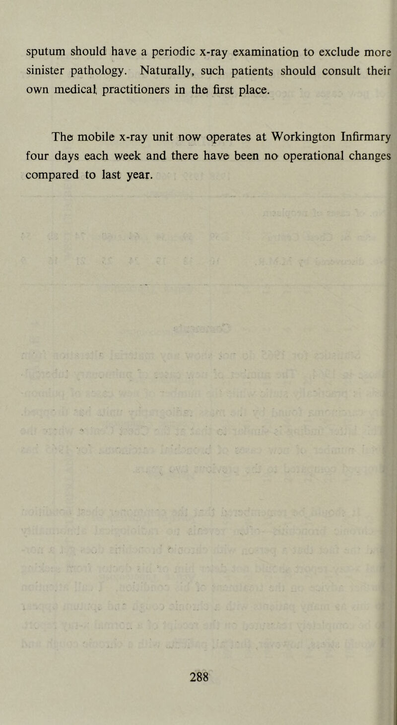 sputum should have a periodic x-ray examination to exclude more sinister pathology. Naturally, such patients should consult their own medical practitioners in the first place. The mobile x-ray unit now operates at Workington Infirmary four days each week and there have been no operational changes compared to last year.