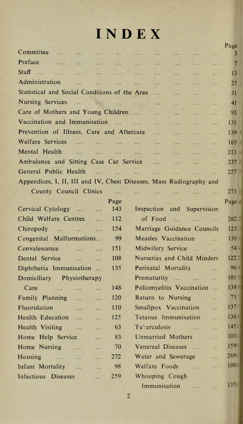 INDEX Committee Preface Staff ... Administration Statistical and Social Conditions of the Area Nursing Services ... Care of Mothers and Young Children ... Vaccination and Immunisation Prevention of Illness, Care and Aftercare Welfare Services Mental Health Ambulance and Sitting Case Car Service General Public Health Appendices, I, II, III and IV, Chest Diseases, Mass Radiography and County Council Clinics Cervical Cytology Page 143 Inspection and Supervision Child Welfare Centres 112 of Food Chiropody 154 Marriage Guidance Councils Congenital Malformations... 99 Measles Vaccination Convalescence 151 Midwifery Service ... Dental Service 108 Nurseries and Child Minders Diphtheria Immunisation ... 135 Perinatal Mortality Domiciliary Physiotherapy Prematurity ... Care 148 Poliomyelitis Vaccination ... Family Planning 120 Return to Nursing Fluoridation 110 Smallpox Vaccination Health Education 125 Tetanus Immunisation Health Visiting 63 Tuberculosis Home Help Service 83 Unmarried Mothers Home Nursing 70 Venereal Diseases ... Housing 272 Water and Sewerage Infant Mortality 98 Welfare Foods Infectious Diseases 259 Whooping Cough Immunisation