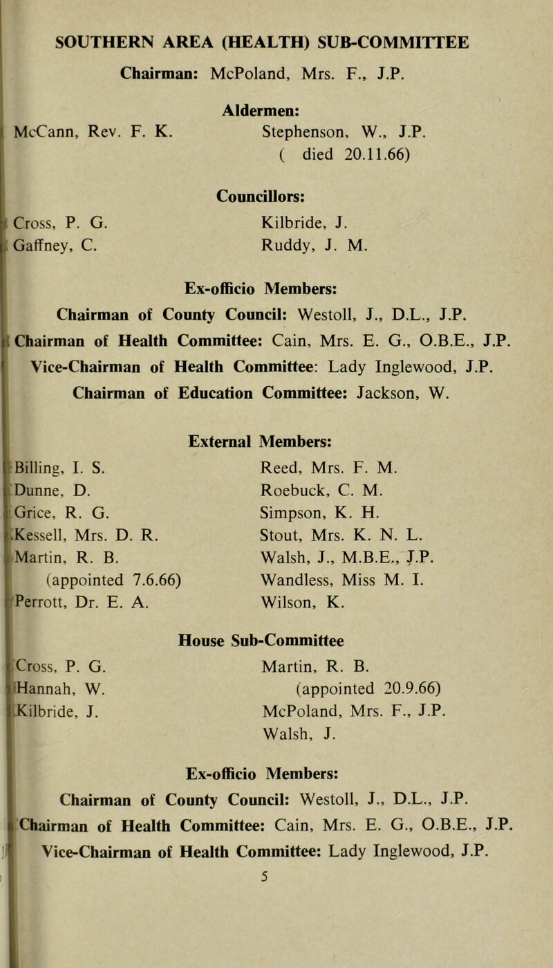 Chairman: McPoland, Mrs. F., J.P. Aldermen: McCann, Rev. F. K. Stephenson, W., J.P. ( died 20.11.66) Councillors: H Cross, P. G. Kilbride, J. Gaffney, C. Ruddy, J. M. Ex-officio Members: Chairman of County Council: Westoll, J., D.L., J.P. 1 Chairman of Health Committee: Cain, Mrs. E. G., O.B.E., J.P. Vice-Chairman of Health Committee: Lady Inglewood, J.P. Chairman of Education Committee: Jackson, W. External Members: Billing, I. S. Dunne, D. Grice, R. G. Kessell, Mrs. D. R. Martin, R. B. (appointed 7.6.66) Perrott, Dr. E. A. Reed, Mrs. F. M. Roebuck, C. M. Simpson, K. H. Stout, Mrs. K. N. L. Walsh, J., M.B.E., J.P. Wandless, Miss M. I. Wilson, K. Cross, P. G. 'Hannah, W. Kilbride, J. House Sub-Committee Martin, R. B. (appointed 20.9.66) McPoland, Mrs. F., J.P. Walsh, J. Ex-officio Members: Chairman of County Council: Westoll, J., D.L., J.P. Chairman of Health Committee: Cain, Mrs. E. G., O.B.E., J.P. Vice-Chairman of Health Committee: Lady Inglewood, J.P.