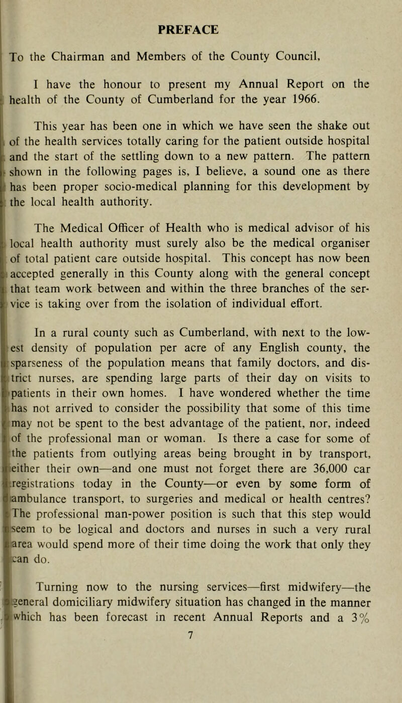 PREFACE I To the Chairman and Members of the County Council, I have the honour to present my Annual Report on the : health of the County of Cumberland for the year 1966. This year has been one in which we have seen the shake out \ of the health services totally caring for the patient outside hospital and the start of the settling down to a new pattern. The pattern shown in the following pages is, I believe, a sound one as there has been proper socio-medical planning for this development by the local health authority. The Medical Officer of Health who is medical advisor of his local health authority must surely also be the medical organiser of total patient care outside hospital. This concept has now been accepted generally in this County along with the general concept that team work between and within the three branches of the ser- vice is taking over from the isolation of individual effort. In a rural county such as Cumberland, with next to the low- :est density of population per acre of any English county, the : sparseness of the population means that family doctors, and dis- trict nurses, are spending large parts of their day on visits to ■ patients in their own homes. I have wondered whether the time ■has not arrived to consider the possibility that some of this time : may not be spent to the best advantage of the patient, nor, indeed of the professional man or woman. Is there a case for some of I'the patients from outlying areas being brought in by transport, leither their own—and one must not forget there are 36,000 car l-.registrations today in the County—or even by some form of jambulance transport, to surgeries and medical or health centres? >The professional man-power position is such that this step would heem to be logical and doctors and nurses in such a very rural jrarea would spend more of their time doing the work that only they Itcan do. Turning now to the nursing services—first midwifery—the ieneral domiciliary midwifery situation has changed in the manner [which has been forecast in recent Annual Reports and a 3%