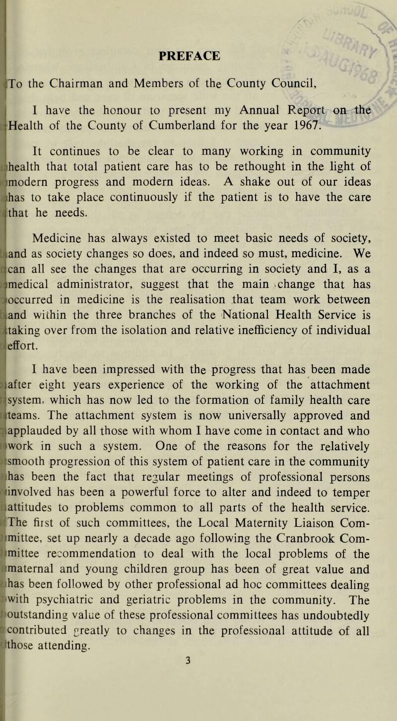 PREFACE To the Chairman and Members of the County Council, I have the honour to present my Annual Report on the jrHealth of the County of Cumberland for the year 1967. It continues to be clear to many working in community t [health that total patient care has to be rethought in the light of K modern progress and modern ideas. A shake out of our ideas {ihas to take place continuously if the patient is to have the care li that he needs. Medicine has always existed to meet basic needs of society, b and as society changes so does, and indeed so must, medicine. We 1 can all see the changes that are occurring in society and I, as a >! medical administrator, suggest that the main change that has ; occurred in medicine is the realisation that team work between b and within the three branches of the National Health Service is i; taking over from the isolation and relative inefficiency of individual C effort. I have been impressed with the progress that has been made >, after eight years experience of the working of the attachment li system, which has now led to the formation of family health care ii teams. The attachment system is now universally approved and applauded by all those with whom I have come in contact and who Wwork in such a system. One of the reasons for the relatively Wsmooth progression of this system of patient care in the community ejhas been the fact that regular meetings of professional persons tvinvolved has been a powerful force to alter and indeed to temper iiattitudes to problems common to all parts of the health service. nThe first of such committees, the Local Maternity Liaison Com- limittee, set up nearly a decade ago following the Cranbrook Com- Itmittee recommendation to deal with the local problems of the ■flmaternal and young children group has been of great value and Eihas been followed by other professional ad hoc committees dealing 3‘with psychiatric and geriatric problems in the community. The ^outstanding value of these professional committees has undoubtedly B contributed greatly to changes in the professional attitude of all tithose attending.