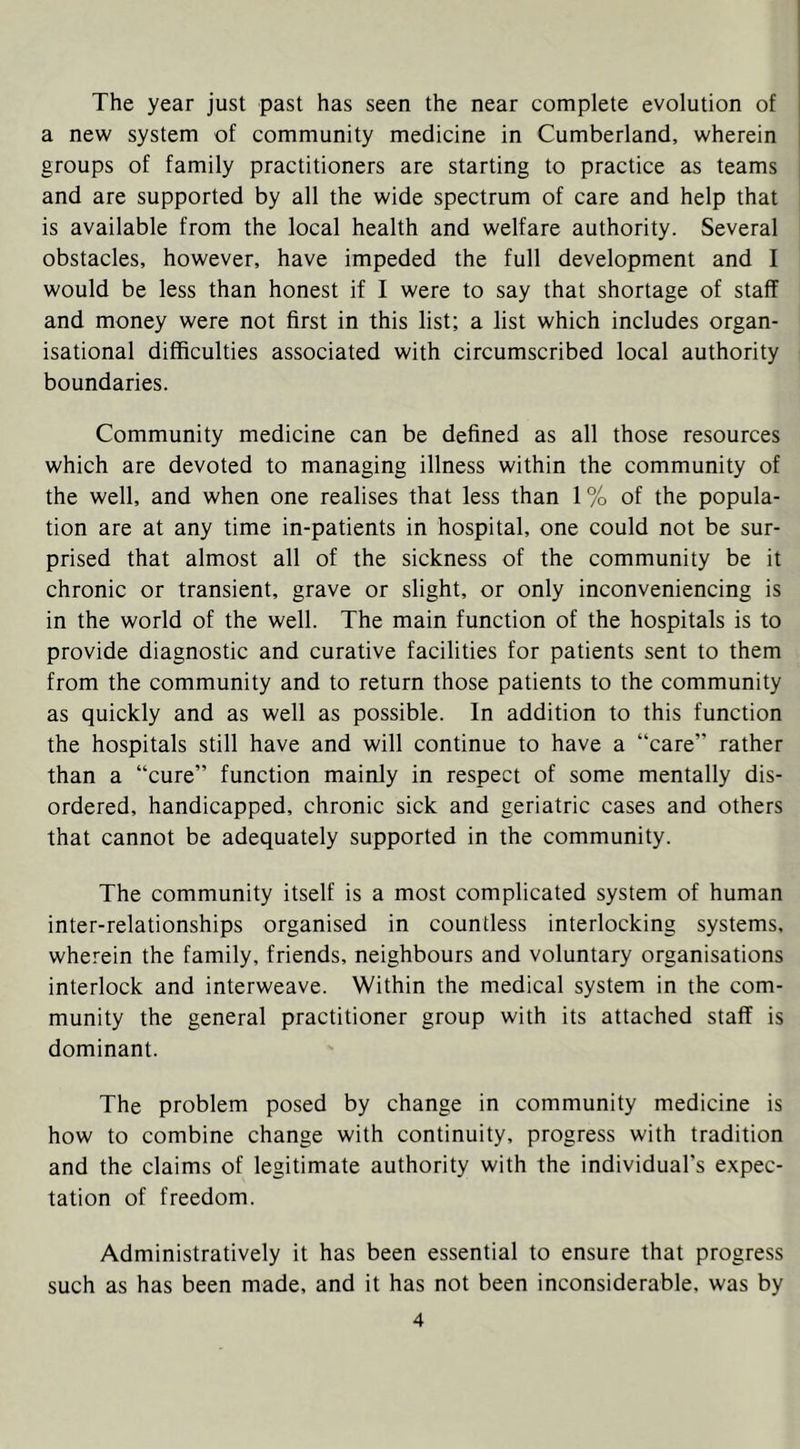 The year just past has seen the near complete evolution of a new system of community medicine in Cumberland, wherein groups of family practitioners are starting to practice as teams and are supported by all the wide spectrum of care and help that is available from the local health and welfare authority. Several obstacles, however, have impeded the full development and I would be less than honest if I were to say that shortage of staff and money were not first in this list; a list which includes organ- isational difficulties associated with circumscribed local authority boundaries. Community medicine can be defined as all those resources which are devoted to managing illness within the community of the well, and when one realises that less than 1% of the popula- tion are at any time in-patients in hospital, one could not be sur- prised that almost all of the sickness of the community be it chronic or transient, grave or slight, or only inconveniencing is in the world of the well. The main function of the hospitals is to provide diagnostic and curative facilities for patients sent to them from the community and to return those patients to the community as quickly and as well as possible. In addition to this function the hospitals still have and will continue to have a “care” rather than a “cure” function mainly in respect of some mentally dis- ordered, handicapped, chronic sick and geriatric cases and others that cannot be adequately supported in the community. The community itself is a most complicated system of human inter-relationships organised in countless interlocking systems, wherein the family, friends, neighbours and voluntary organisations interlock and interweave. Within the medical system in the com- munity the general practitioner group with its attached staff is dominant. The problem posed by change in community medicine is how to combine change with continuity, progress with tradition and the claims of legitimate authority with the individual’s expec- tation of freedom. Administratively it has been essential to ensure that progress such as has been made, and it has not been inconsiderable, was by