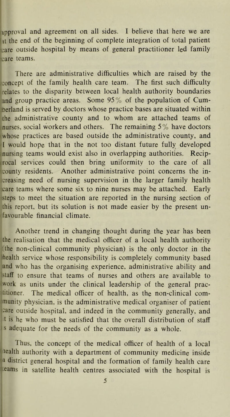 ipproval and agreement on all sides. I believe that here we are It the end of the beginning of complete integration of total patient i;are outside hospital by means of general practitioner led family I'are teams. There are administrative difficulties which are raised by the ^concept of the family health care team. The first such difficulty I.relates to the disparity between local health authority boundaries and group practice areas. Some 95% of the population of Cum- 5berland is served by doctors whose practice bases are situated within the administrative county and to whom are attached teams of I nurses, social workers and others. The remaining 5% have doctors . whose practices are based outside the administrative county, and II would hope that in the not too distant future fully developed ; nursing teams would exist also in overlapping authorities. Recip- trocal services could then bring uniformity to the care of all county residents. Another administrative point concerns the in- creasing need of nursing supervision in the larger family health xare teams where some six to nine nurses may be attached. Early steps to meet the situation are reported in the nursing section of this report, but its solution is not made easier by the present un- favourable financial climate. Another trend in changing thought during the year has been the realisation that the medical officer of a local health authority the non-clinical community physician) is the only doctor in the health service whose responsibility is completely community based and who has the organising experience, administrative ability and islaff to ensure that teams of nurses and others are available to work as units under the clinical leadership of the general prac- 'titioner. The medical officer of health, as the non-clinical com- •munity physician, is the administrative medical organiser of patient ‘-are outside hospital, and indeed in the community generally, and t is he who must be satisfied that the overall distribution of staff *s adequate for the needs of the community as a whole. Thus, the concept of the medical officer of health of a local ^lealth authority with a department of community medicine inside ' i district general hospital and the formation of family health care leams in satellite health centres associated with the hospital is