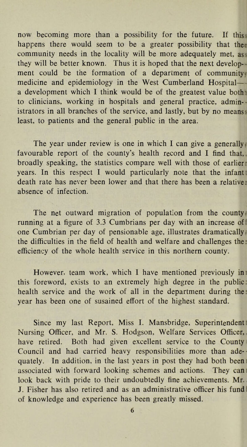 now becoming more than a possibility for the future. If thisv happens there would seem to be a greater possibility that thee community needs in the locality will be more adequately met, as' they will be better known. Thus it is hoped that the next develop- ment could be the formation of a department of community^ medicine and epidemiology in the West Cumberland Hospital— a development which I think would be of the greatest value bothi to clinicians, working in hospitals and general practice, admin- istrators in all branches of the service, and lastly, but by no means s least, to patients and the general public in the area. The year under review is one in which I can give a generally, favourable report of the county’s health record and I find that,. broadly speaking, the statistics compare well with those of earlier: years. In this respect I would particularly note that the infant; death rate has never been lower and that there has been a relative; absence of infection. The net outward migration of population from the county, running at a figure of 3.3 Cumbrians per day with an increase of: one Cumbrian per day of pensionable age, illustrates dramatically i the difficulties in the field of health and welfare and challenges the? efficiency of the whole health service in this northern county. However, team work, which I have mentioned previously ini this foreword, exists to an extremely high degree in the public, health service and the work of all in the department during the: year has been one of susained effort of the highest standard. Since my last Report, Miss I. Mansbridge, Superintendent. Nursing Officer, and Mr. S. Hodgson, Welfare Services Officer,. have retired. Both had given excellent service to the County Council and had carried heavy responsibilities more than ade- quately. In addition, in the last years in post they had both been , associated with forward looking schemes and actions. They can. look back with pride to their undoubtedly fine achievements. Mr. J. Fisher has also retired and as an administrative officer his fund; of knowledge and experience has been greatly missed.