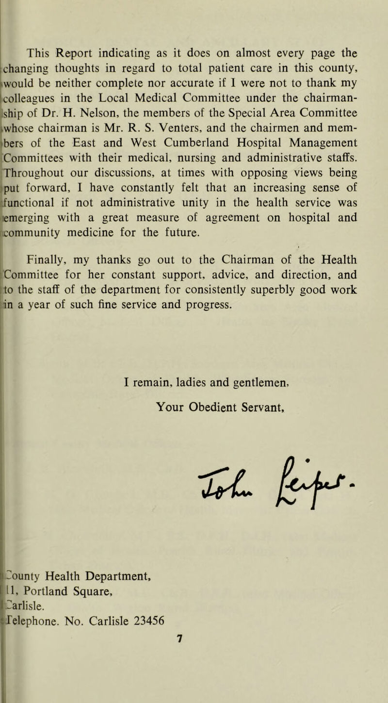 This Report indicating as it does on almost every page the 1 changing thoughts in regard to total patient care in this county, would be neither complete nor accurate if 1 were not to thank my I colleagues in the Local Medical Committee under the chairman- ship of Dr. H. Nelson, the members of the Special Area Committee whose chairman is Mr. R. S. Venters, and the chairmen and mem- tbers of the East and West Cumberland Hospital Management Committees with their medical, nursing and administrative staffs. Throughout our discussions, at times with opposing views being put forward, I have constantly felt that an increasing sense of •functional if not administrative unity in the health service was demerging with a great measure of agreement on hospital and [.community medicine for the future. Finally, my thanks go out to the Chairman of the Health Committee for her constant support, advice, and direction, and : to the staff of the department for consistently superbly good work in a year of such fine service and progress. I remain, ladies and gentlemen, Your Obedient Servant, I'County Health Department, [11, Portland Square, ICarlisle. t-felephone. No. Carlisle 23456 7 1