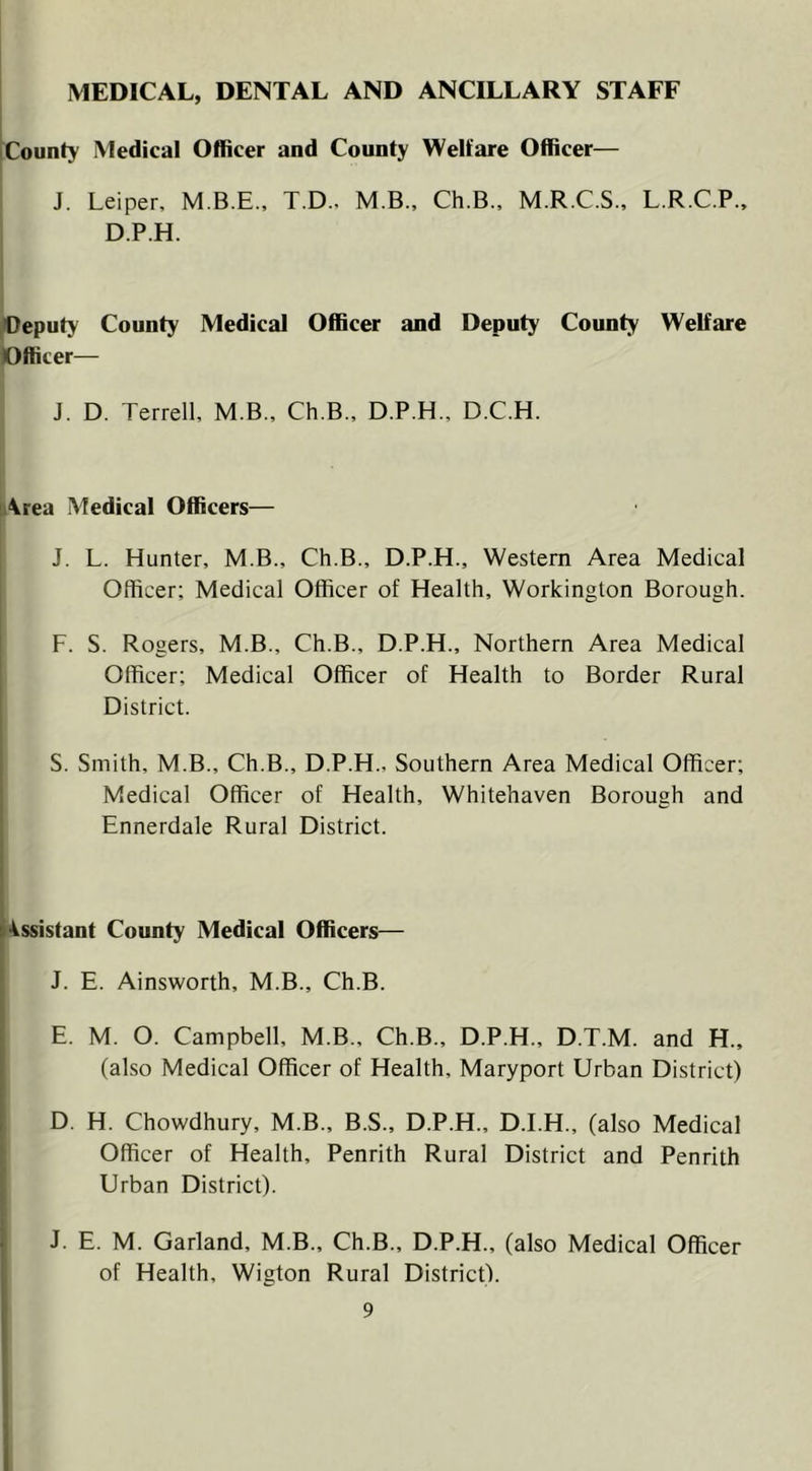 MEDICAL, DENTAL AND ANCILLARY STAFF [County Medical Officer and County Welfare Officer— i J. Leiper, M.B.E., T.D., M B., Ch.B., M.R.C.S., L.R.C.P., ‘ D.P.H. [(Deputy County Medical Officer and Deputy County Welfare Officer— J. D. Terrell, M.B., Ch.B., D.P.H., D.C.H. Area Medical Officers— J. L. Hunter, M.B., Ch.B., D.P.H., Western Area Medical Officer; Medical Officer of Health, Workington Borough. F. S. Rogers, M.B., Ch.B., D.P.H., Northern Area Medical Officer; Medical Officer of Health to Border Rural District. S. Smith, M.B., Ch.B., D.P.H., Southern Area Medical Officer; [ Medical Officer of Health, Whitehaven Borough and I Ennerdale Rural District. i4$sistant County Medical Officers— J. E. Ainsworth, M.B., Ch.B. E. M. O. Campbell, M.B., Ch.B., D.P.H., D.T.M. and H., (also Medical Officer of Health, Maryport Urban District) D. H. Chowdhury, M.B., B.S., D.P.H., D.I.H., (also Medical Officer of Health, Penrith Rural District and Penrith Urban District). J. E. M. Garland, M.B., Ch.B., D.P.H., (also Medical Officer of Health, Wigton Rural District!.