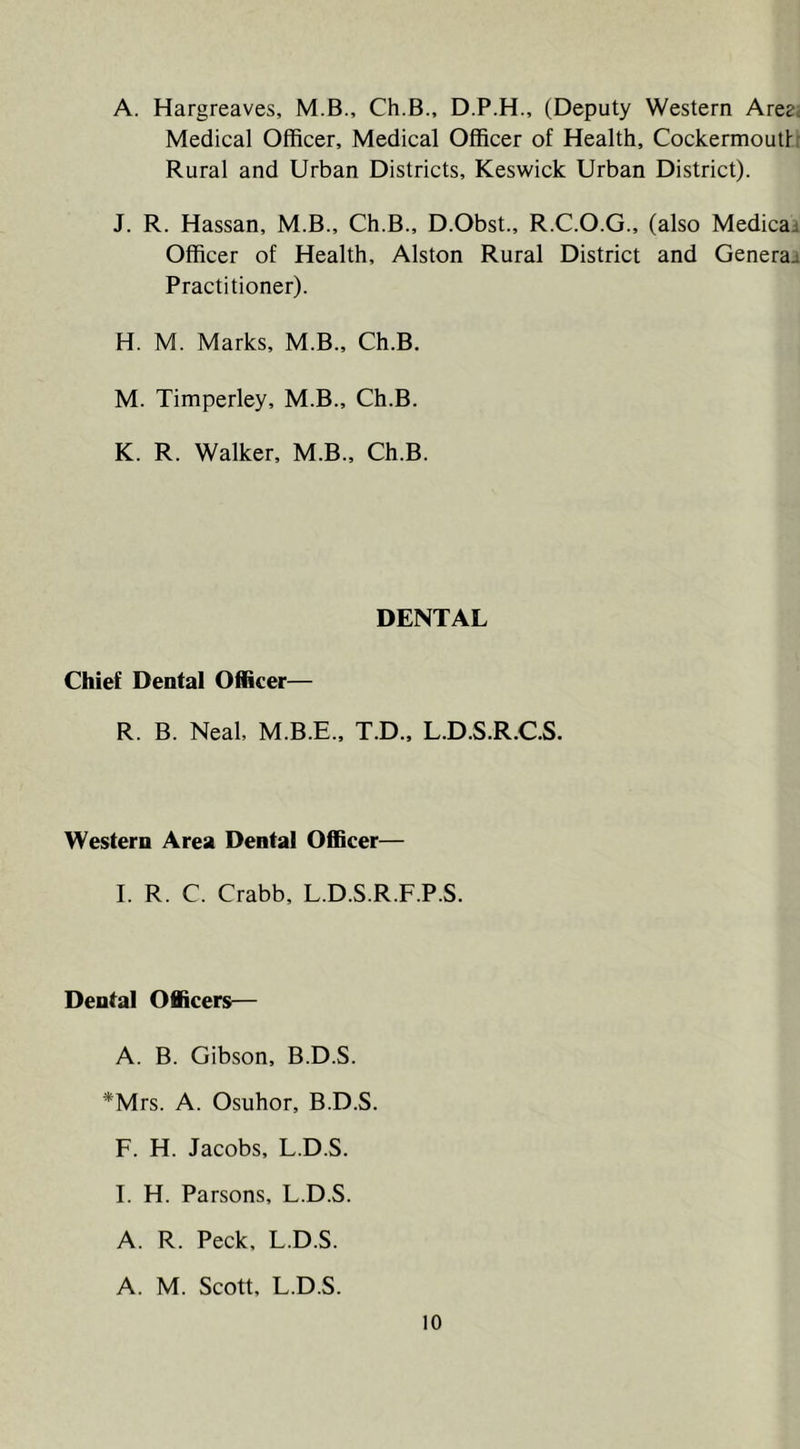 A. Hargreaves, M.B., Ch.B., D.P.H., (Deputy Western Are^c Medical Officer, Medical Officer of Health, Cockermoutl: Rural and Urban Districts, Keswick Urban District). J. R. Hassan, M.B., Ch.B., D.Obst., R.C.O.G., (also Medicaj Officer of Health, Alston Rural District and Generaj Practitioner). H. M. Marks, M.B., Ch.B. M. Timperley, M.B., Ch.B. K. R. Walker, M.B., Ch.B. DENTAL Chief Dental Officer— R. B. Neal, M.B.E., T.D., L.D.S.R.C.S. Western Area Dental Officer— I. R. C. Crabb, L.D.S.R.F.P.S. Dental Officers— A. B. Gibson, B.D.S. *Mrs. A. Osuhor, B.D.S F. H. Jacobs, L.D.S. I. H. Parsons, L.D.S. A. R. Peck, L.D.S. A. M. Scott, L.D.S.