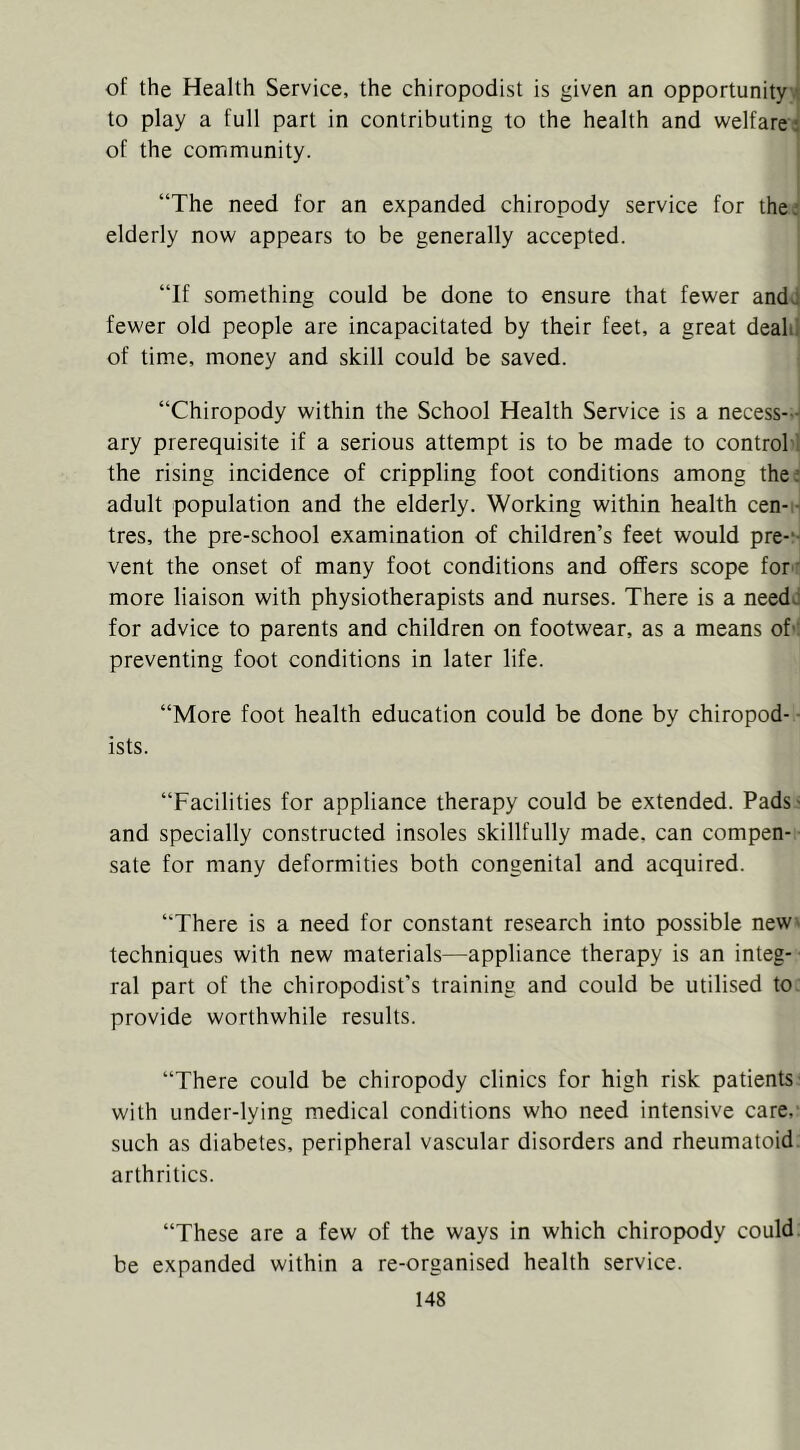 I of the Health Service, the chiropodist is given an opportunity • to play a full part in contributing to the health and welfare: of the community. “The need for an expanded chiropody service for the: elderly now appears to be generally accepted. “If something could be done to ensure that fewer andd fewer old people are incapacitated by their feet, a great deahl of time, money and skill could be saved. “Chiropody within the School Health Service is a necess- ary prerequisite if a serious attempt is to be made to control the rising incidence of crippling foot conditions among the: adult population and the elderly. Working within health cen- tres, the pre-school examination of children’s feet would pre-‘- vent the onset of many foot conditions and offers scope for * more liaison with physiotherapists and nurses. There is a needo for advice to parents and children on footwear, as a means of' preventing foot conditions in later life. “More foot health education could be done by chiropod- ■ ists. “Facilities for appliance therapy could be extended. Pads- and specially constructed insoles skillfully made, can compen- sate for many deformities both congenital and acquired. “There is a need for constant research into possible neW' techniques with new materials—appliance therapy is an integ- ral part of the chiropodist’s training and could be utilised to provide worthwhile results. “There could be chiropody clinics for high risk patients with under-lying medical conditions who need intensive care, such as diabetes, peripheral vascular disorders and rheumatoid arthritics. “These are a few of the ways in which chiropody could be expanded within a re-organised health service.