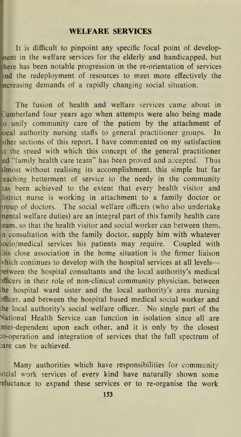 'I It is difficult to pinpoint any specific focal point of develop- ment in the welfare services for the elderly and handicapped, but ffiere has been notable progression in the re-orientation of services .\nd the redeployment of resources to meet more effectively the |'ncreasing demands of a rapidly changing social situation. The fusion of health and welfare services came about in Cumberland four years ago when attempts were also being made jo unify community care of the patient by the attachment of local authority nursing staffs to general practitioner groups. In |)ther sections of this report, I have commented on my satisfaction lit the speed with which this concept of the general practitioner •ed “family health care team” has been proved and accepted. Thus rdmost without realising its accomplishment, this simple but far leaching betterment of service to the needy in the community (las been achieved to the extent that every health visitor and district nurse is working in attachment to a family doctor or .’roup of doctors. The social welfare officers (who also undertake mental welfare duties) are an integral part of this family health care team, so that the health visitor and social worker can between them, ;n consultation with the family doctor, supply him with whatever jiocio/medical services his patients may require. Coupled with this close association in the home situation is the firmer liaison jvhich continues to develop with the hospital services at all levels— between the hospital consultants and the local authority’s medical )fficers in their role of non-clinical community physician, between he hospital ward sister and the local authority’s area nursing officer, and between the hospital based medical social worker and ;he local authority’s social welfare officer. No single part of the National Health Service can function in isolation since all are nter-dependent upon each other, and it is only by the closest ;o-operation and integration of services that the full spectrum of :are can be achieved. Many authorities which have responsibilities for community social work services of every kind have naturally shown some reluctance to expand these services or to re-organise the work