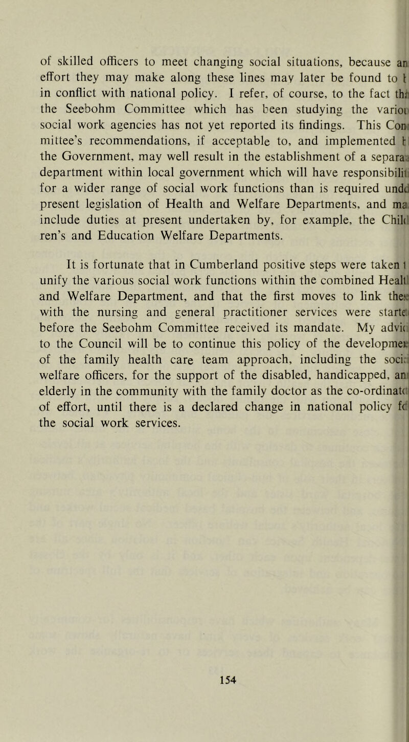 of skilled officers to meet changing social situations, because an effort they may make along these lines may later be found to I in conflict with national policy. I refer, of course, to the fact thn the Seebohm Committee which has been studying the varioi social work agencies has not yet reported its findings. This Con: mittee’s recommendations, if acceptable to, and implemented t the Government, may well result in the establishment of a separaj department within local government which will have responsibilii. for a wider range of social work functions than is required undd present legislation of Health and Welfare Departments, and ma. include duties at present undertaken by, for example, the Chile'; ren’s and Education Welfare Departments. It is fortunate that in Cumberland positive steps were taken i unify the various social work functions within the combined Healt and Welfare Department, and that the first moves to link theie with the nursing and general practitioner services were starte.i before the Seebohm Committee received its mandate. My advu to the Council will be to continue this policy of the developmet of the family health care team approach, including the soci;^ welfare officers, for the support of the disabled, handicapped, am elderly in the community with the family doctor as the co-ordinate: of effort, until there is a declared change in national policy fc the social work services.