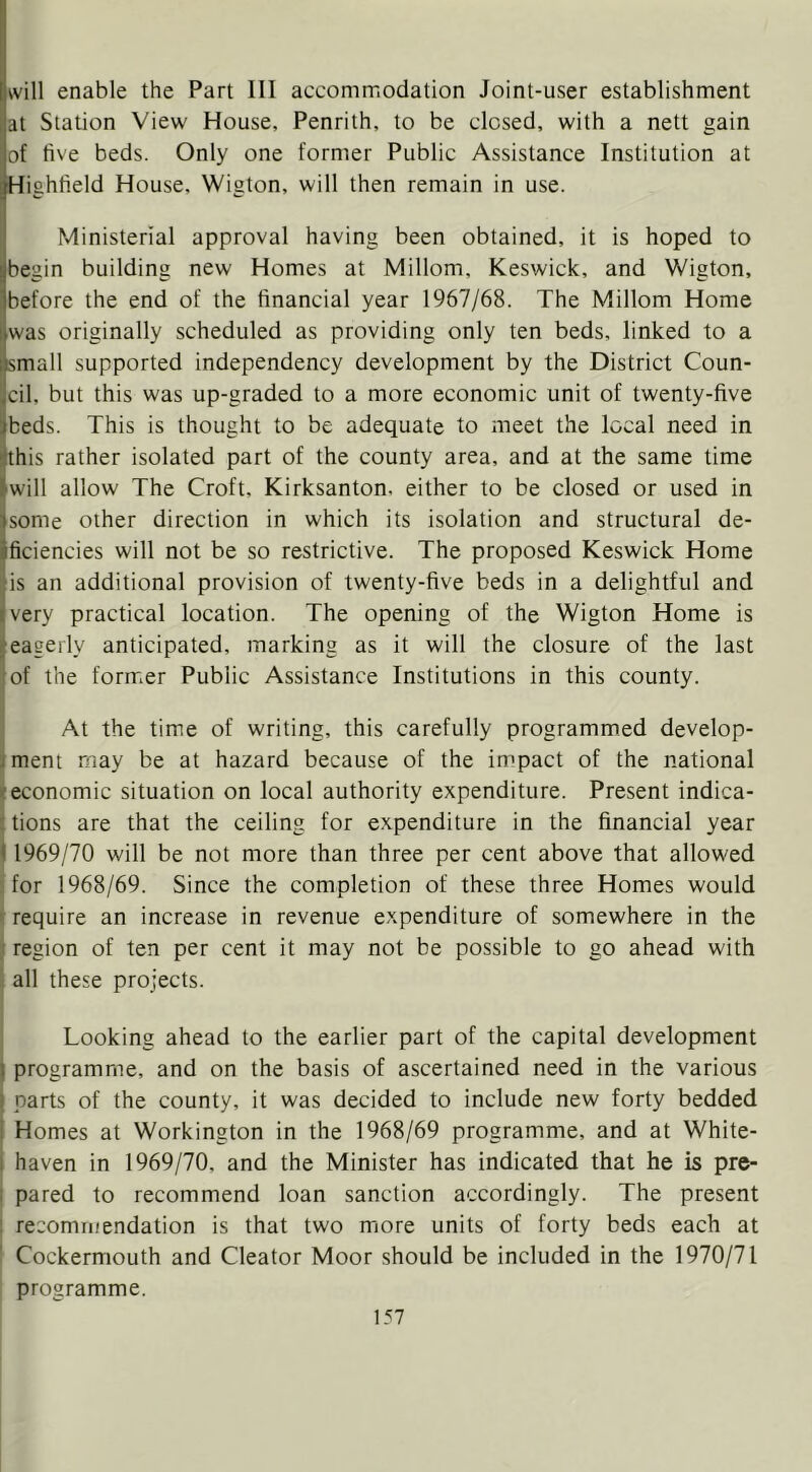 will enable the Part HI accommodation Joint-user establishment at Station View House, Penrith, to be closed, with a nett gain of five beds. Only one former Public Assistance Institution at Highfield House, Wigton, will then remain in use. Ministerial approval having been obtained, it is hoped to begin building new Homes at Millom, Keswick, and Wigton, before the end of the financial year 1967/68. The Millom Home was originally scheduled as providing only ten beds, linked to a small supported independency development by the District Coun- cil, but this was up-graded to a more economic unit of twenty-five beds. This is thought to be adequate to meet the local need in this rather isolated part of the county area, and at the same time 'Will allow The Croft, Kirksanton. either to be closed or used in some other direction in which its isolation and structural de- ificiencies will not be so restrictive. The proposed Keswick Home is an additional provision of twenty-five beds in a delightful and very practical location. The opening of the Wigton Home is (eagerly anticipated, marking as it will the closure of the last of the former Public Assistance Institutions in this county. ^ At the time of writing, this carefully programmed develop- iment may be at hazard because of the impact of the national (economic situation on local authority expenditure. Present indica- i tions are that the ceiling for expenditure in the financial year 1 1969/70 will be not more than three per cent above that allowed for 1968/69. Since the completion of these three Homes would If require an increase in revenue expenditure of somewhere in the ;i region of ten per cent it may not be possible to go ahead with i all these projects. Looking ahead to the earlier part of the capital development } programme, and on the basis of ascertained need in the various ! parts of the county, it was decided to include new forty bedded ! Homes at Workington in the 1968/69 programme, and at White- I haven in 1969/70, and the Minister has indicated that he is pre- I pared to recommend loan sanction accordingly. The present : recommendation is that two more units of forty beds each at Cockermouth and Cleator Moor should be included in the 1970/71 programme.