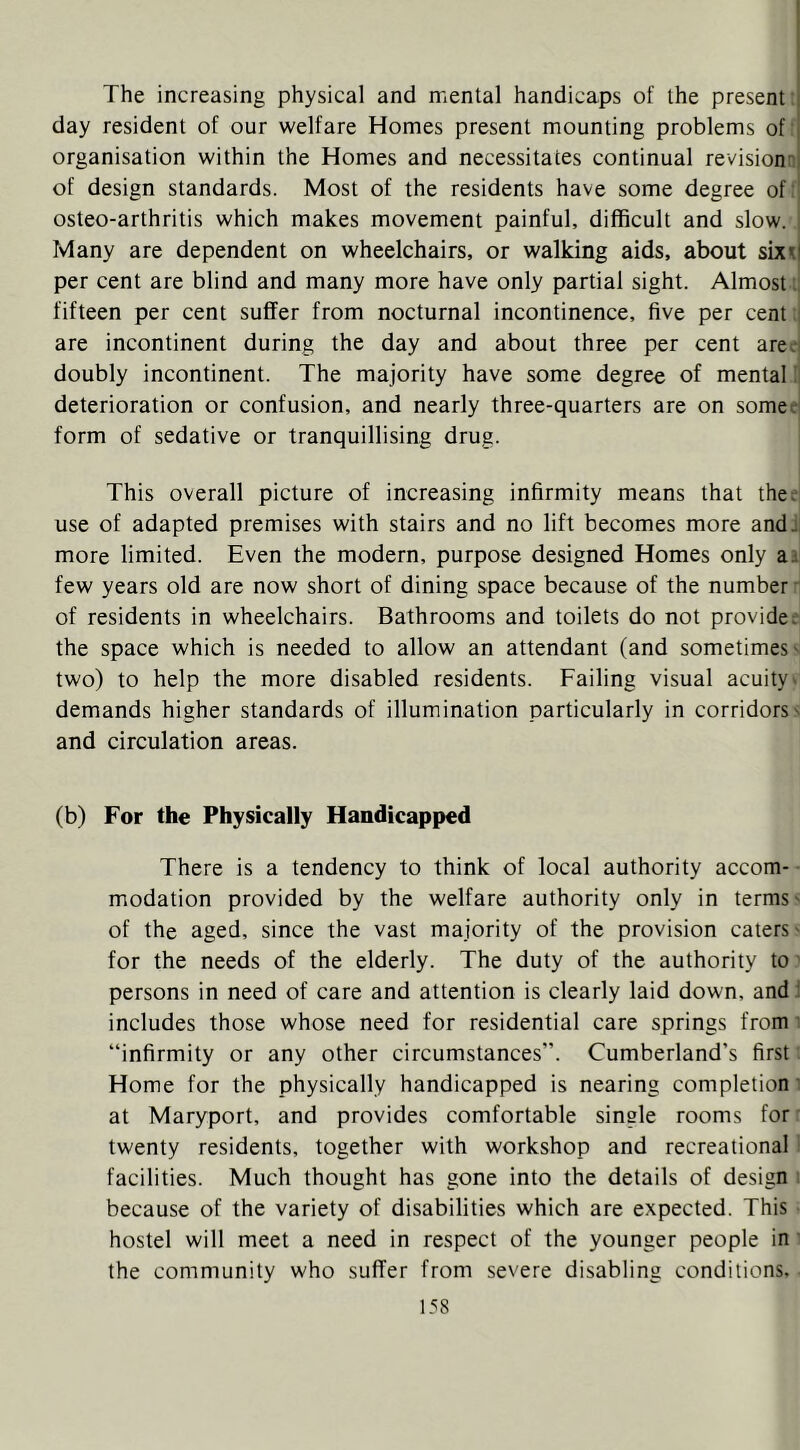The increasing physical and mental handicaps of the present j day resident of our welfare Homes present mounting problems of [ organisation within the Homes and necessitates continual revisiomi of design standards. Most of the residents have some degree of:' osteo-arthritis which makes movement painful, difficult and slow. i Many are dependent on wheelchairs, or walking aids, about sixil per cent are blind and many more have only partial sight. Almost:. fifteen per cent suffer from nocturnal incontinence, five per cent i are incontinent during the day and about three per cent areei doubly incontinent. The majority have some degree of mental !l deterioration or confusion, and nearly three-quarters are on somee' form of sedative or tranquillising drug. This overall picture of increasing infirmity means that the^ use of adapted premises with stairs and no lift becomes more andJ more limited. Even the modern, purpose designed Homes only a a few years old are now short of dining space because of the number' of residents in wheelchairs. Bathrooms and toilets do not provide;’ the space which is needed to allow an attendant (and sometimes' two) to help the more disabled residents. Failing visual acuity > demands higher standards of illumination particularly in corridors' and circulation areas. (b) For the Physically Handicapped There is a tendency to think of local authority accom- ■ modation provided by the welfare authority only in terms' of the aged, since the vast majority of the provision caters- for the needs of the elderly. The duty of the authority to' persons in need of care and attention is clearly laid down, andi includes those whose need for residential care springs from ■ “infirmity or any other circumstances”. Cumberland’s first Home for the physically handicapped is nearing completion' at Maryport, and provides comfortable single rooms for' twenty residents, together with workshop and recreational facilities. Much thought has gone into the details of design ; because of the variety of disabilities which are expected. This hostel will meet a need in respect of the younger people in ' the community who suffer from severe disabling conditions.
