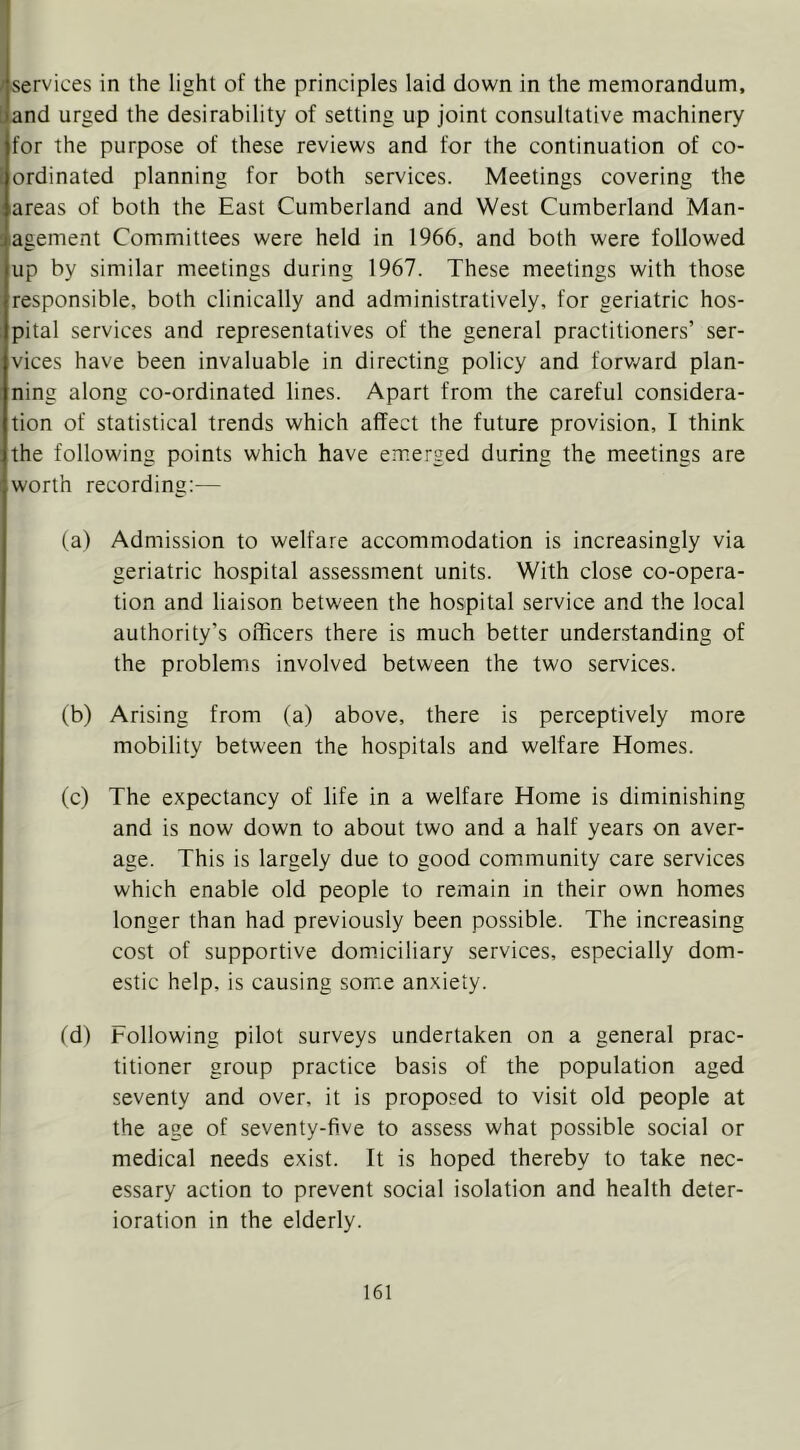 I / services in the light of the principles laid down in the memorandum, Jand urged the desirability of setting up joint consultative machinery for the purpose of these reviews and for the continuation of co- 1 ordinated planning for both services. Meetings covering the areas of both the East Cumberland and West Cumberland Man- agement Committees were held in 1966, and both were followed up by similar meetings during 1967. These meetings with those responsible, both clinically and administratively, for geriatric hos- pital services and representatives of the general practitioners’ ser- vices have been invaluable in directing policy and forv/ard plan- ning along co-ordinated lines. Apart from the careful considera- tion of statistical trends which affect the future provision, I think the following points which have emerged during the meetings are worth recording:— (a) Admission to welfare accommodation is increasingly via geriatric hospital assessment units. With close co-opera- tion and liaison between the hospital service and the local authority’s officers there is much better understanding of the problems involved between the two services. (b) Arising from (a) above, there is perceptively more mobility between the hospitals and welfare Homes. (c) The expectancy of life in a welfare Home is diminishing and is now down to about two and a half years on aver- age. This is largely due to good community care services which enable old people to remain in their own homes longer than had previously been possible. The increasing cost of supportive dom.iciliary services, especially dom- estic help, is causing some anxiety. (d) Following pilot surveys undertaken on a general prac- titioner group practice basis of the population aged seventy and over, it is proposed to visit old people at the age of seventy-five to assess what possible social or medical needs exist. It is hoped thereby to take nec- essary action to prevent social isolation and health deter- ioration in the elderly.