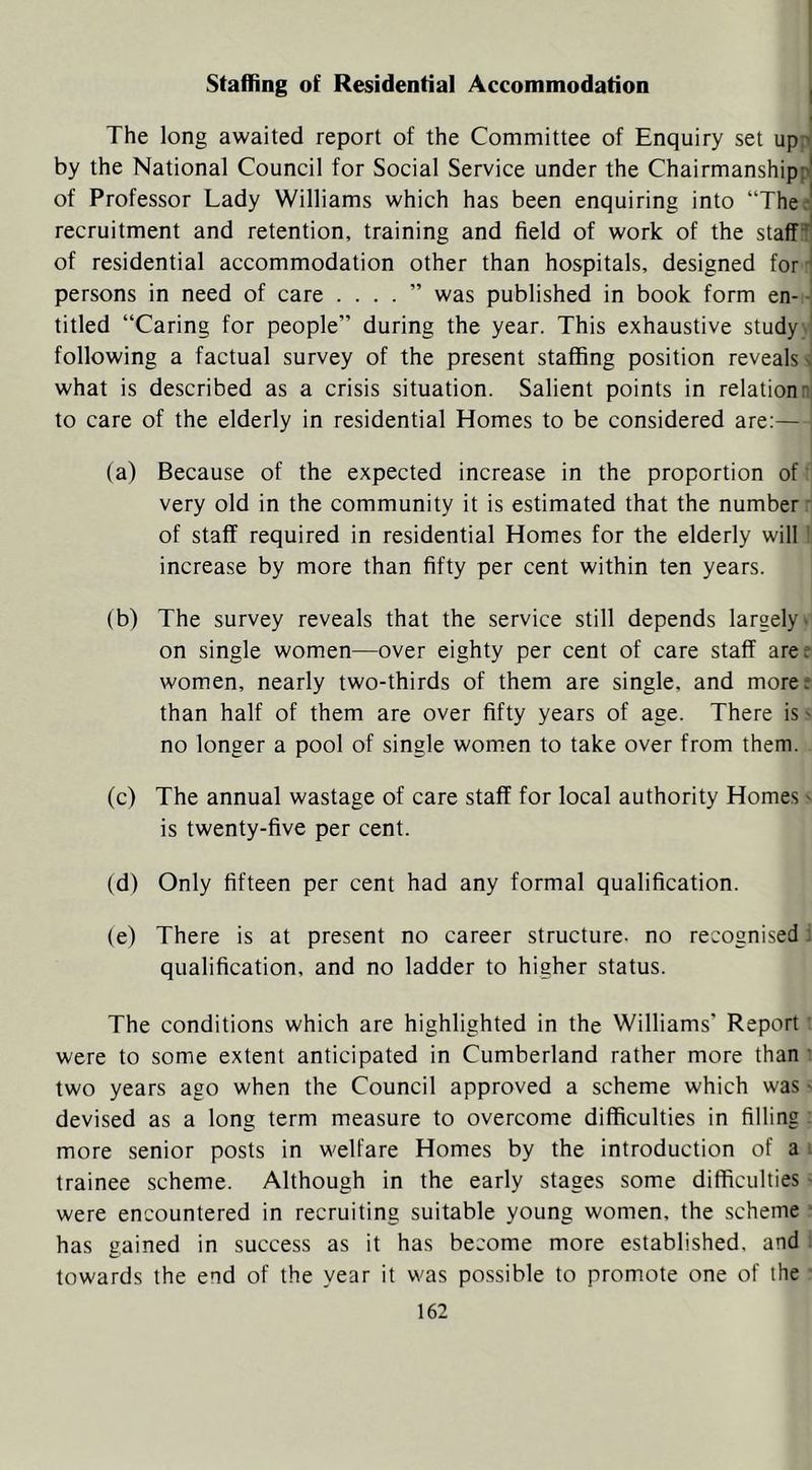 Staffing of Residential Accommodation i The long awaited report of the Committee of Enquiry set up ' by the National Council for Social Service under the Chairmanship:'' of Professor Lady Williams which has been enquiring into “The.' recruitment and retention, training and field of work of the staffs' of residential accommodation other than hospitals, designed for ' persons in need of care . . . . ” was published in book form en- titled “Caring for people” during the year. This exhaustive study following a factual survey of the present staffing position reveals s what is described as a crisis situation. Salient points in relation:., to care of the elderly in residential Homes to be considered are:— (a) Because of the expected increase in the proportion of very old in the community it is estimated that the number of staff required in residential Homes for the elderly will increase by more than fifty per cent within ten years. (b) The survey reveals that the service still depends largely- on single women—over eighty per cent of care staff aree women, nearly two-thirds of them are single, and more^ than half of them are over fifty years of age. There is' no longer a pool of single women to take over from them. (c) The annual wastage of care staff for local authority Homes - is twenty-five per cent. (d) Only fifteen per cent had any formal qualification. (e) There is at present no career structure- no recognised: qualification, and no ladder to higher status. The conditions which are highlighted in the Williams' Report were to some extent anticipated in Cumberland rather more than • two years ago when the Council approved a scheme which was • devised as a long term measure to overcome difficulties in filling more senior posts in welfare Homes by the introduction of a trainee scheme. Although in the early stages some difficulties were encountered in recruiting suitable young women, the scheme has gained in success as it has become more established, and towards the end of the year it was possible to promote one of the