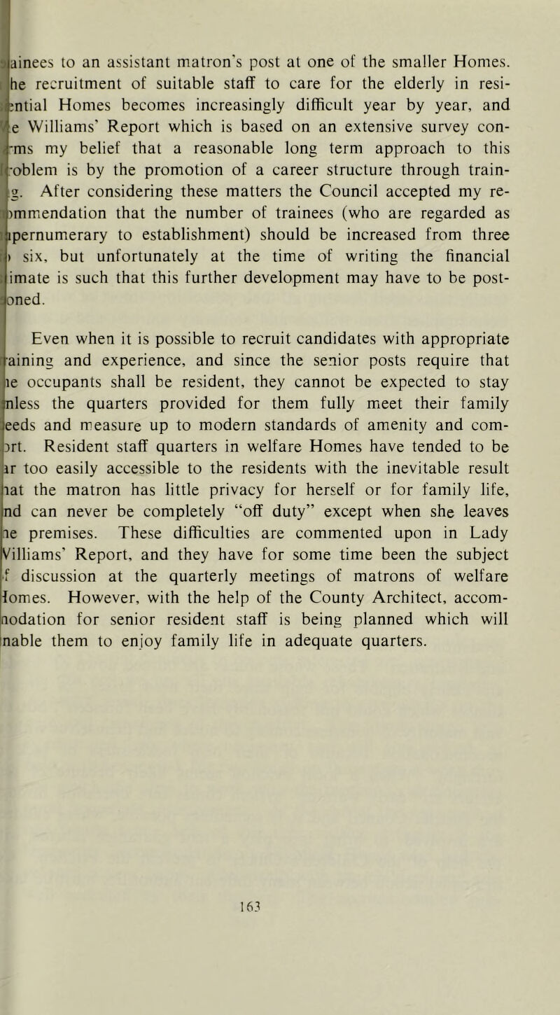3ainees to an assistant matron's post at one of the smaller Homes. 1 he recruitment of suitable staff to care for the elderly in resi- iimtial Homes becomes increasingly difficult year by year, and V e Williams' Report which is based on an extensive survey con- <-ms my belief that a reasonable long term approach to this [roblem is by the promotion of a career structure through train- ig. After considering these matters the Council accepted my re- ^immiendation that the number of trainees (who are regarded as 1 ipernumerary to establishment) should be increased from three ii six, but unfortunately at the time of writing the financial : imate is such that this further development may have to be post- poned. Even when it is possible to recruit candidates with appropriate r-aining and experience, and since the senior posts require that le occupants shall be resident, they cannot be expected to stay ;nless the quarters provided for them fully meet their family ;eeds and measure up to modern standards of amenity and com- ort. Resident staff quarters in welfare Homes have tended to be ir too easily accessible to the residents with the inevitable result tat the matron has little privacy for herself or for family life, nd can never be completely “off duty” except when she leaves te premises. These difficulties are commented upon in Lady Villiams’ Report, and they have for some time been the subject •f discussion at the quarterly meetings of matrons of welfare fomes. However, with the help of the County Architect, accom- nodation for senior resident staff is being planned which will inable them to enjoy family life in adequate quarters.