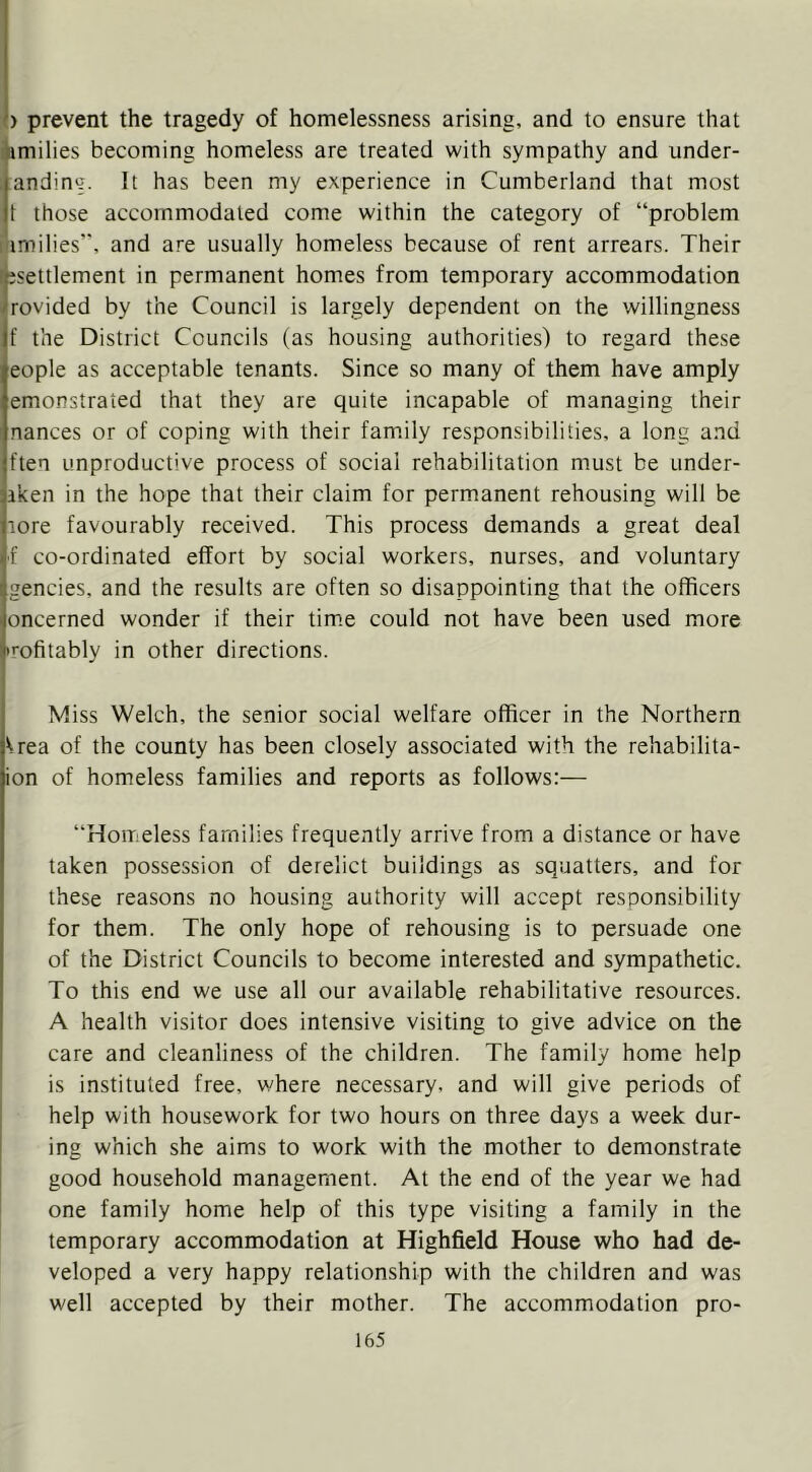 ) prevent the tragedy of homelessness arising, and to ensure that imilies becoming homeless are treated with sympathy and under- anding. It has been my experience in Cumberland that most t those accommodated come within the category of “problem imilies”, and are usually homeless because of rent arrears. Their jsettlement in permanent homes from temporary accommodation rovided by the Council is largely dependent on the willingness f the District Councils (as housing authorities) to regard these eople as acceptable tenants. Since so many of them have amply emonstraied that they are quite incapable of managing their nances or of coping with their family responsibilities, a long and ften unproductive process of social rehabilitation must be under- aken in the hope that their claim for permanent rehousing will be lore favourably received. This process demands a great deal ■f co-ordinated effort by social workers, nurses, and voluntary gencies, and the results are often so disappointing that the officers oncerned wonder if their tim.e could not have been used more Tofitably in other directions. Miss Welch, the senior social welfare officer in the Northern ^rea of the county has been closely associated with the rehabilita- ion of homeless families and reports as follows:— “Homeless families frequently arrive from a distance or have taken possession of derelict buildings as squatters, and for these reasons no housing authority will accept responsibility for them. The only hope of rehousing is to persuade one of the District Councils to become interested and sympathetic. To this end we use all our available rehabilitative resources. A health visitor does intensive visiting to give advice on the care and cleanliness of the children. The family home help is instituted free, where necessary, and will give periods of help with housework for two hours on three days a week dur- ing which she aims to work with the mother to demonstrate good household management. At the end of the year we had one family home help of this type visiting a family in the temporary accommodation at Highfield House who had de- veloped a very happy relationship with the children and was well accepted by their mother. The accommodation pro-