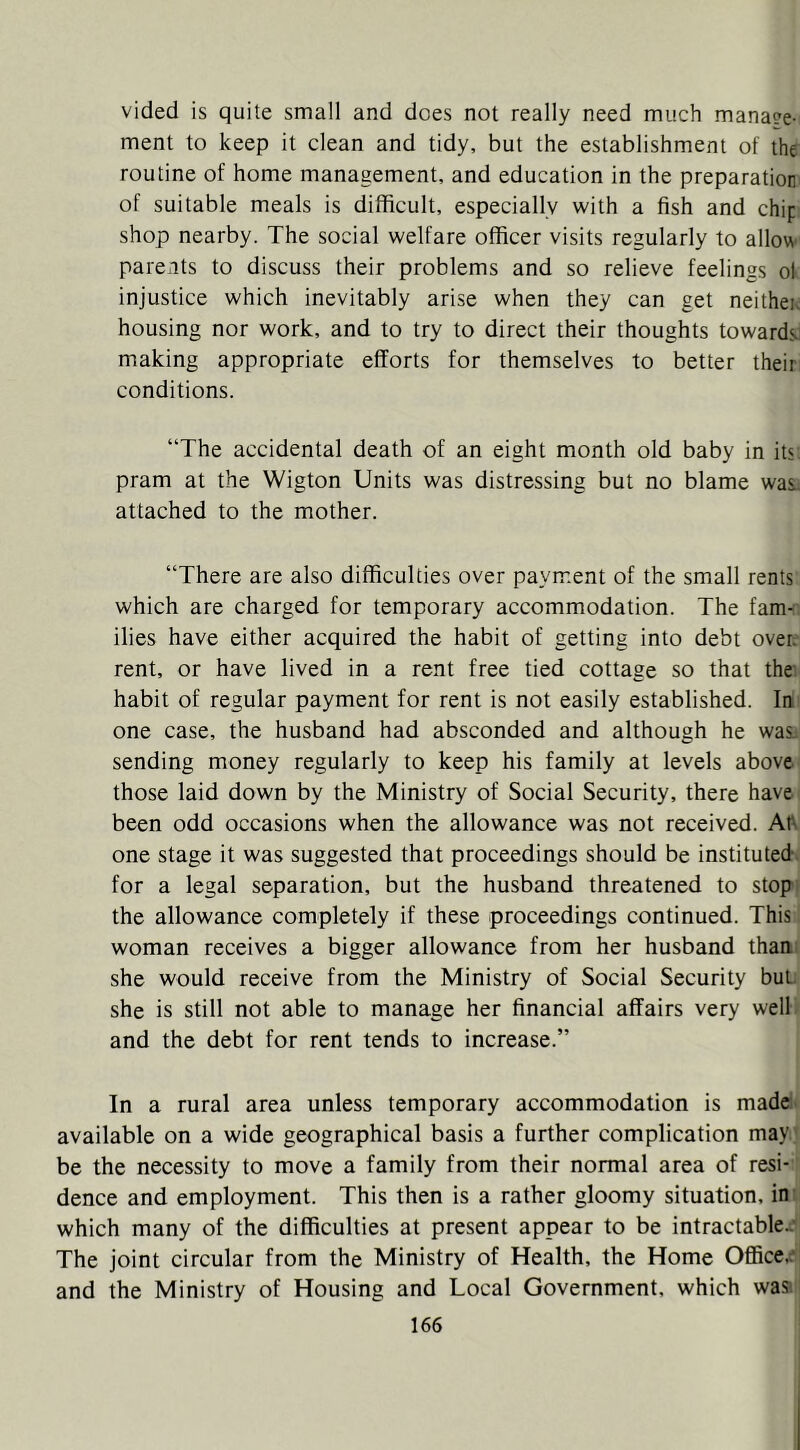 vided is quite small and does not really need much mana?e- ment to keep it clean and tidy, but the establishment of the routine of home management, and education in the preparation of suitable meals is difficult, especially with a fish and chip shop nearby. The social welfare officer visits regularly to allow parents to discuss their problems and so relieve feelings ol injustice which inevitably arise when they can get neithei; housing nor work, and to try to direct their thoughts towards’ making appropriate efforts for themselves to better their, conditions. “The accidental death of an eight month old baby in its pram at the Wigton Units was distressing but no blame was; attached to the mother. “There are also difficulties over payment of the small rents which are charged for temporary accommodation. The fam-r ilies have either acquired the habit of getting into debt over;' rent, or have lived in a rent free tied cottage so that the- habit of regular payment for rent is not easily established. In' one case, the husband had absconded and although he was; sending money regularly to keep his family at levels above those laid down by the Ministry of Social Security, there have been odd occasions when the allowance was not received. Ah one stage it was suggested that proceedings should be instituted; for a legal separation, but the husband threatened to stop,f the allowance completely if these proceedings continued. This! woman receives a bigger allowance from her husband thani she would receive from the Ministry of Social Security but.’ she is still not able to manage her financial affairs very welli and the debt for rent tends to increase.” In a rural area unless temporary accommodation is made* available on a wide geographical basis a further complication may ? be the necessity to move a family from their normal area of resi- > dence and employment. This then is a rather gloomy situation, inti which many of the difficulties at present appear to be intractablec^i The joint circular from the Ministry of Health, the Home Office,d| and the Ministry of Housing and Local Government, which waal
