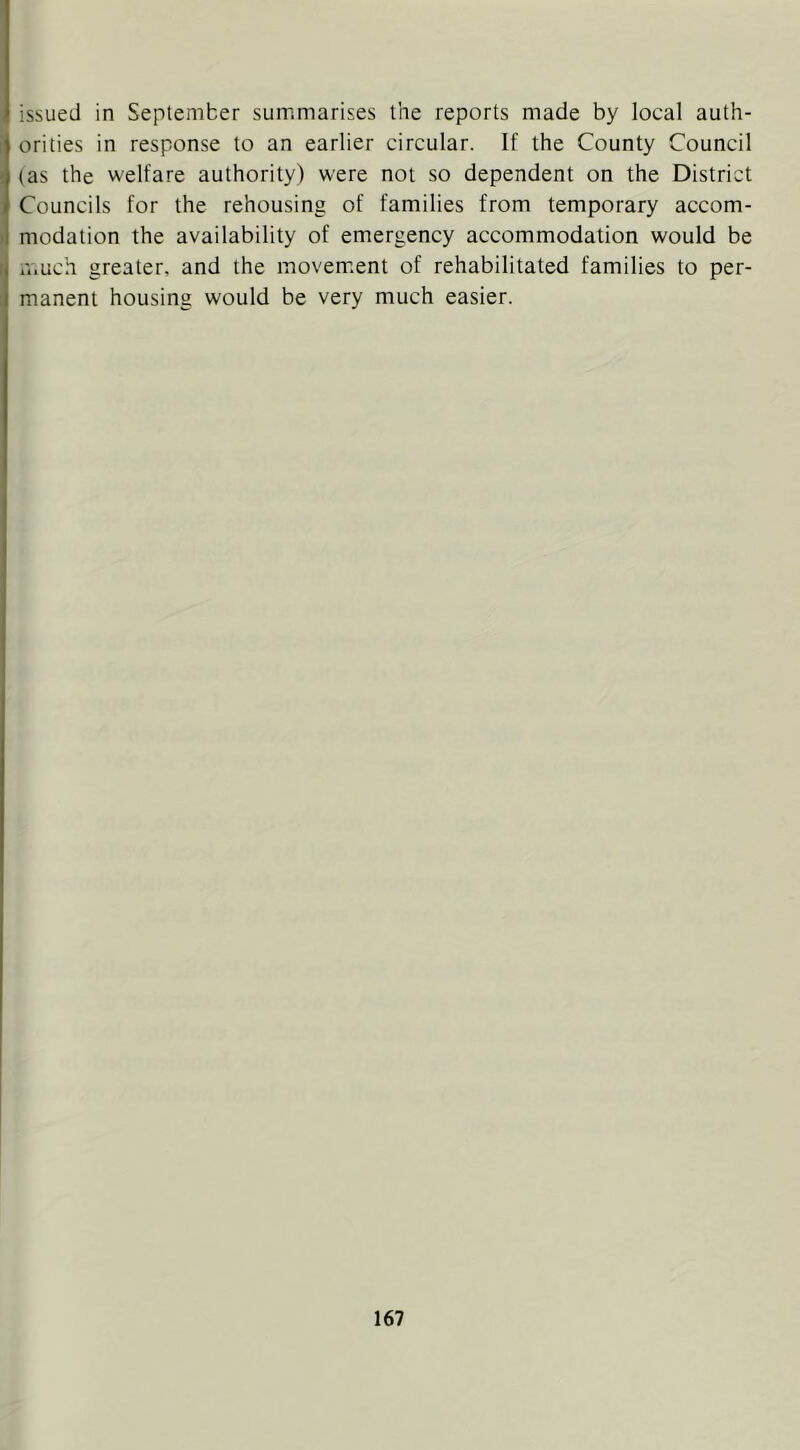issued in September summarises the reports made by local auth- orities in response to an earlier circular. If the County Council (as the welfare authority) were not so dependent on the District Councils for the rehousing of families from temporary accom- ) modation the availability of emergency accommodation would be much greater, and the movem.ent of rehabilitated families to per- manent housing would be very much easier.
